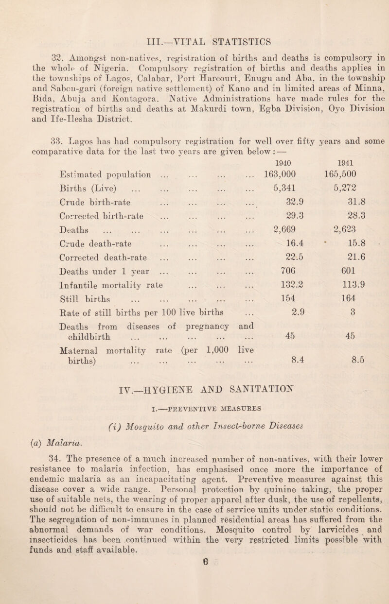 III.—VITAL STATISTICS 32. Amongst non-natives, registration of birtlis and deaths is compulsory in the whole of Nigeria. Compulsory registration of births and deaths applies in the townships of Lagos, Calabar, Port Harcourt, Enugu and Aba, in the township and Sabon-gari (foreign native settlement) of Kano and in limited areas of Minna, Bida, Abuja and Kontagora. Native Administrations have made rules for the registration of births and deaths at Makurdi town, Egba Division, Oyo Division and Ife-Ilesha District. 33. Lagos has had compulsory registration for well over fifty years and some comparative data for the last two years are given below: — Estimated population ... Births (Live) Crude birth-rate Corrected birth-rate Deaths Crude death-rate Corrected death-rate Deaths under 1 year Infantile mortality rate Still births Bate of still births per 100 live births 1940 163,000 5,341 32.9 29.3 2,669 16.4 22.5 706 132.2 154 2.9 1941 165,500 5,272 31.8 28.3 2,623 15.8 21.6 601 113.9 164 3 Deaths from diseases of pregnancy and childbirth ... ... ... ... ... 45 Maternal mortality rate (per 1,000 live births) ... ... •.. ... 8.4 45 8.5 IV.—HYGIENE AND SANITATION I.—PREVENTIVE MEASURES (i) Mosquito and other Insect-borne Diseases (a) Malaria. 34. The presence of a much increased number of non-natives, with their lower resistance to malaria infection, has emphasised once more the importance of endemic malaria as an incapacitating agent. Preventive measures against this disease cover a wide range. Personal protection by quinine taking, the proper use of suitable nets, the wearing of proper apparel after dusk, the use of repellents, should not be difficult to ensure in the case of service units under static conditions. The segregation of non-immunes in planned residential areas has suffered from the abnormal demands of war conditions. Mosquito control by larvicides and insecticides has been continued within the very restricted limits possible with funds and staff available, ...