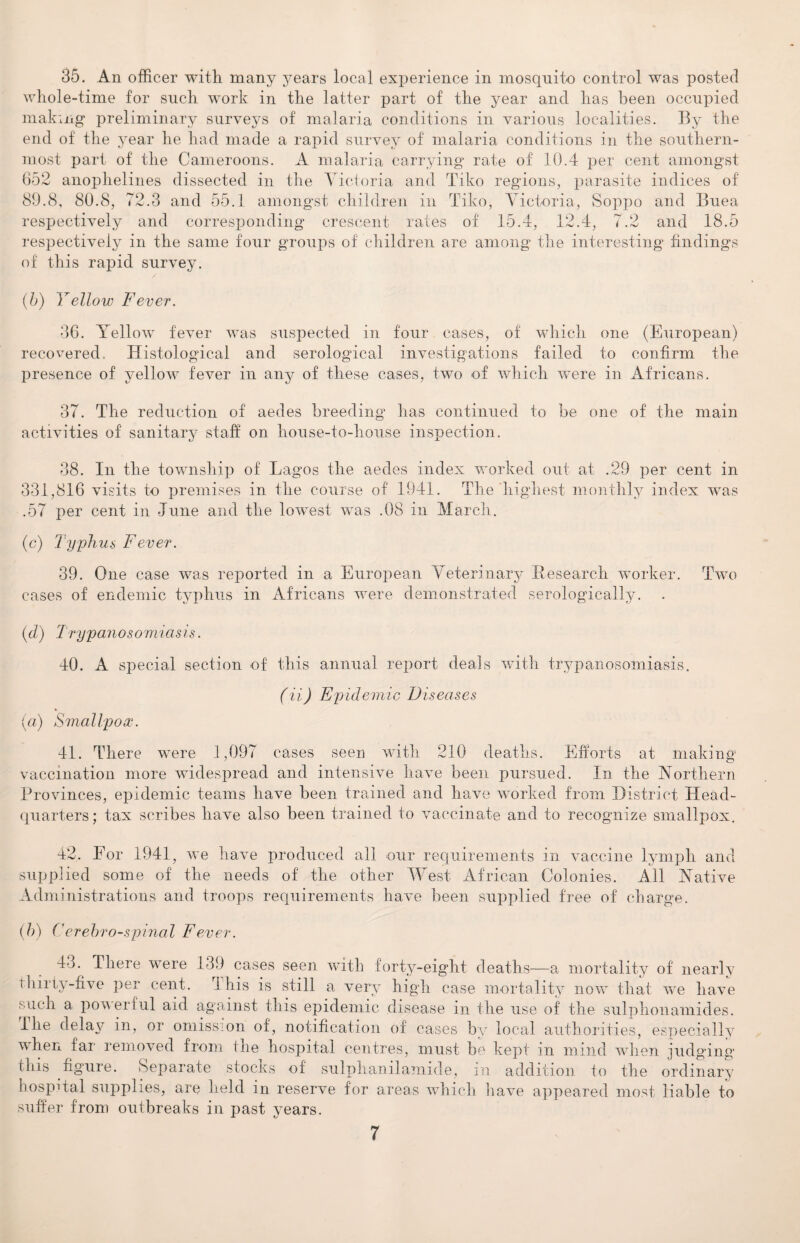 35. An officer with many years local experience in mosquito control was posted whole-time for such work in the latter part of the year and lias been occupied making preliminary surveys of malaria conditions in various localities. By the end of the year he had made a rapid survey of malaria conditions in the southern¬ most part of the Cameroons. A malaria carrying rate of 10.4 per cent amongst 652 anophelines dissected in the Victoria and Tiko regions, parasite indices of 89.8, 80.8, 72.3 and 55.1 amongst children in Tiko, Victoria, Soppo and Buea respectively and corresponding crescent rates of 15.4, 12.4, 7.2 and 18.5 respectively in the same four groups of children are among the interesting findings of this rapid survey. (b) Yellow Fever. 36. Yellow fever was suspected in four cases, of which one (European) recovered. Histological and serological investigations failed to confirm the presence of yellow fever in any of these cases, two of which were in Africans. 37. The reduction of aedes breeding lias continued to be one of the main activities of sanitary staff on house-to-house inspection. 38. In the township of Lagos the aedes index worked out at .29 per cent in 331,816 visits to premises in the course of 1941. The'highest monthly index was .57 per cent in June and the lowest was .08 in March. (c) Typhus Fever. 39. One case was reported in a European Veterinary Research worker. Two cases of endemic typhus in Africans were demonstrated serologically. (d) Trypanosomiasis. 40. A special section of this annual report deals with trypanosomiasis. (ii) Epidemic Diseases (a) Smallpox. 41. There were 1,097 cases seen with 210 deaths. Efforts at making vaccination more widespread and intensive have been pursued. In the Northern Provinces, epidemic teams have been trained and have worked from District Head¬ quarters; tax scribes have also been trained to vaccinate and to recognize smallpox. 42. Eor 1941, we have produced all our requirements in vaccine lymph and supplied some of the needs of the other West African Colonies. All Native Administrations and troops requirements have been supplied free of charge. (b) ('erebro-spinal Fever. 4o. There were 139 cases seen with forty-eight deaths—a mortality of nearly tlnriy-five per cent. this is still a very high case mortality now that we have such a powerful aid against this epidemic disease in the use of the sulphonamides. I he delay in, or omission of, notification of cases by local authorities, especially when far removed from the hospital centres, must be kept in mind when judging this figure. Separate stocks of sulphanilamide, in addition to the ordinary hospital supplies, are held in reserve for areas which have appeared most liable to suffer from outbreaks in past years.