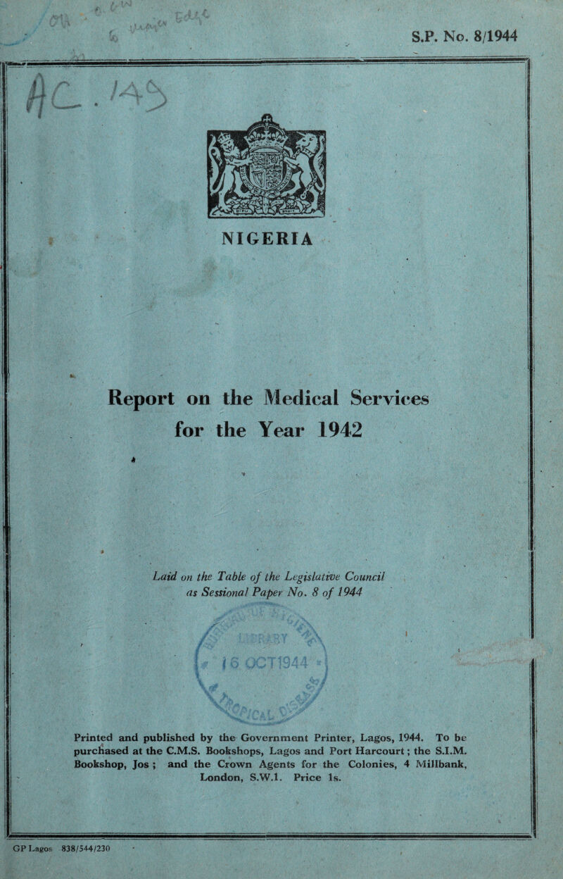 S.P. No. 8/1944 If NIGERIA Report on the Medical Services for the Year 1942 Laid on the Table of the Legislative Council as Sessional Paper No. 8 of 1944 Printed and published by the Government Printer, Lagos, 1944, To be purchased at the C.M.S. Bookshops, Lagos and Port Harcourt; the S.I.M. Bookshop, Jos ; and the Crown Agents for the Colonies, 4 MiHbank, London, S.W.l. Price Is. GP Lagos 838/544/230