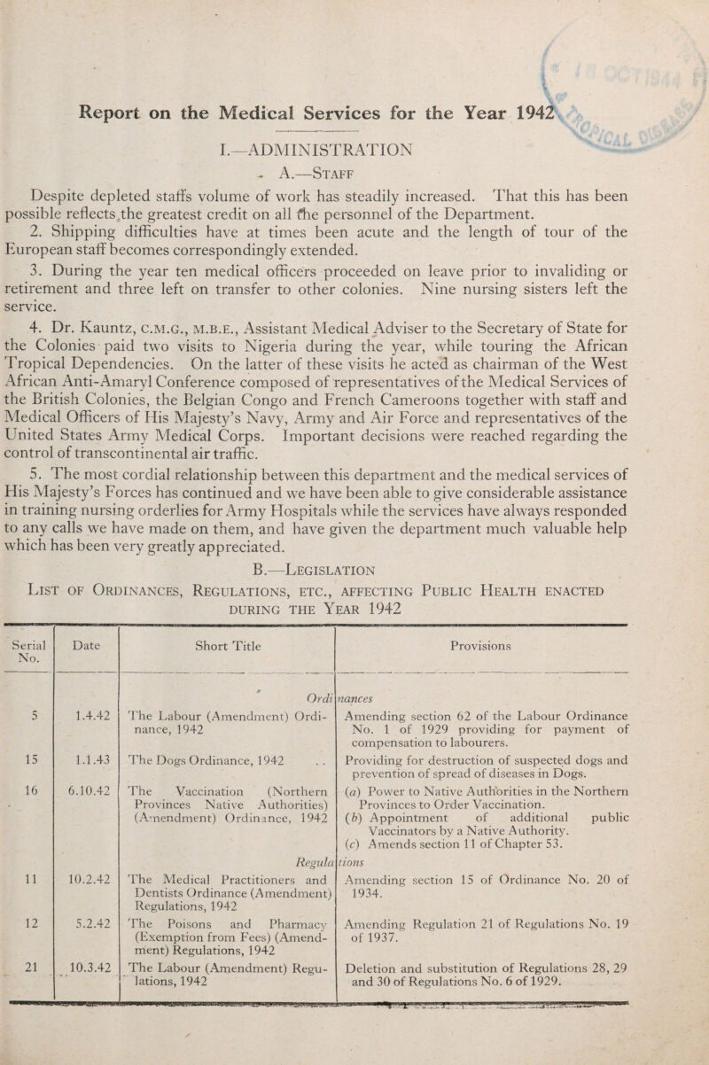 Report on the Medical Services for the Year 1942 I.—ADMINISTRATION - A.—Staff Despite depleted staffs volume of work has steadily increased. That this has been possible reflects the greatest credit on all fhe personnel of the Department. 2. Shipping difficulties have at times been acute and the length of tour of the European staff becomes correspondingly extended. 3. During the year ten medical officers proceeded on leave prior to invaliding or retirement and three left on transfer to other colonies. Nine nursing sisters left the service. 4. Dr. Kauntz, c.m.g., m.b.e., Assistant Medical Adviser to the Secretary of State for the Colonies paid two visits to Nigeria during the year, while touring the African Tropical Dependencies. On the latter of these visits he acted as chairman of the West African Anti-Amaryl Conference composed of representatives of the Medical Services of the British Colonies, the Belgian Congo and French Cameroons together with staff and Medical Officers of His Majesty’s Navy, Army and Air Force and representatives of the United States Army Medical Corps. Important decisions were reached regarding the control of transcontinental air traffic. 5. The most cordial relationship between this department and the medical services of His Majesty’s Forces has continued and we have been able to give considerable assistance in training nursing orderlies for Army Hospitals while the services have always responded to any calls we have made on them, and have given the department much valuable help which has been very greatly appreciated. B.—Legislation List of Ordinances, Regulations, etc., affecting Public Health enacted DURING THE YEAR 1942 Serial No. Date Short Title Provisions * Ordi nances 5 1.4.42 The Labour (Amendment) Ordi¬ nance, 1942 Amending section 62 of the Labour Ordinance No. 1 of 1929 providing for payment of compensation to labourers. 15 1.1.43 The Dogs Ordinance, 1942 Providing for destruction of suspected dogs and prevention of spread of diseases in Dogs. 16 6.10.42 The Vaccination (Northern Provinces Native Authorities) (Amendment) Ordinance, 1942 {a) Power to Native Authorities in the Northern Provinces to Order Vaccination. (b) Appointment of additional public Vaccinators by a Native Authority. (c) Amends section 11 of Chapter 53. Regida lions 11 10.2.42 'The Medical Practitioners and Dentists Ordinance (Amendment) Regulations, 1942 Amending section 15 of Ordinance No. 20 of 1934. 12 5.2.42 The Poisons and Pharmacy (Exemption from Fees) (Amend¬ ment) Regulations, 1942 Amending Regulation 21 of Regulations No. 19 of 1937. 21 10.3.42 • i » The Labour (Amendment) Regu¬ Deletion and substitution of Regulations 28, 29