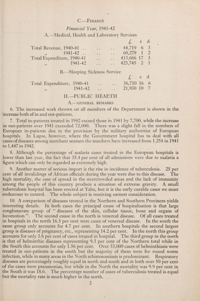 C.—Finance Financial Year, 1941-42 A.—Medical, Health and Laboratory Services £ s Total Revenue, 1940-41 . . . . . . 44,719 6 „ 1941-42 . 60,279 1 Total Expenditure, 1940-41 .. .. 413,666 17 „ 1941-42 .. .. 423,745 2 d 3 2 3 1 B.—Sleeping Sickness Service £ s d Total Expenditure, 1940-41 . . . . 36,710 16 6 „ 1941-42 .. .. 21,930 10 7 II.—PUBLIC HEALTH A.—GENERAL REMARKS 6. The increased work thrown on all members of the Department is shown in the increase both of in and out-patients. 7. Total in-patients treated in 1942 exceed those in 1941 by 7,700, while the increase in out-patients over 1941 exceeded 72,000. There was a slight fall in the numbers of European in-patients due to the provision by the military authorities of European hospitals. In Lagos, however, wffiere the Government hospital has to deal with all cases of diseases among merchant seamen the numbers have increased from 1,258 in 1941 to 1,447 in 1942. 8. Although the percentage of malaria cases treated in the European hospitals is lower than last year, the fact that 35.4 per cent of all admissions were due to malaria a figure which can only be regarded as extremely high. 9. Another matter of serious import is the rise in incidence of tuberculosis. 25 per cent of all invalidings of African officials during the year were due to this disease. The high mortality, the ease of spread in the overcrowded areas and the lack of immunity among the people of this country produce a situation of extreme gravity. A small tuberculosis hospital has been erected at Yaba, but it is the early curable cases we must endeavour to control. The whole subject is receiving earnest consideration. 10. A comparison of diseases treated in the Northern and Southern Provinces yields interesting details. In both cases the principal cause of hospitalisation is that large conglomerate group of “ diseases of the skin, cellular tissue, bone and organs of locomotion ”. The second cause in the north is venereal disease. Of all cases treated in hospitals in the north 16.3 per cent were cases of venereal disease. In the south the same group only accounts for 4.7 per cent. In southern hospitals the second largest group is diseases of pregnancy, etc., representing 14.2 per cent. In the north this group accounts for only 3.6 per cent of cases treated in hospital. The third group in the north is that of helminthic diseases representing 9.3 per cent of the Northern total while in the South this accounts for only 1.56 per cent. Over 33,000 cases of helminthiasis were treated in out-patients in the south but the majority of them were for round worm infection, while in many areas in the North schistosomiasis is predominant. Respiratory diseases are percentagely roughly equal in north and south and in both over 50 per cent of the cases were pneumonias, but while in the North the mortality wTas 9.9 per cent in the South it was 18.6. The percentage number of cases of tuberculosis treated is equal but the mortality rate is much higher in the north.