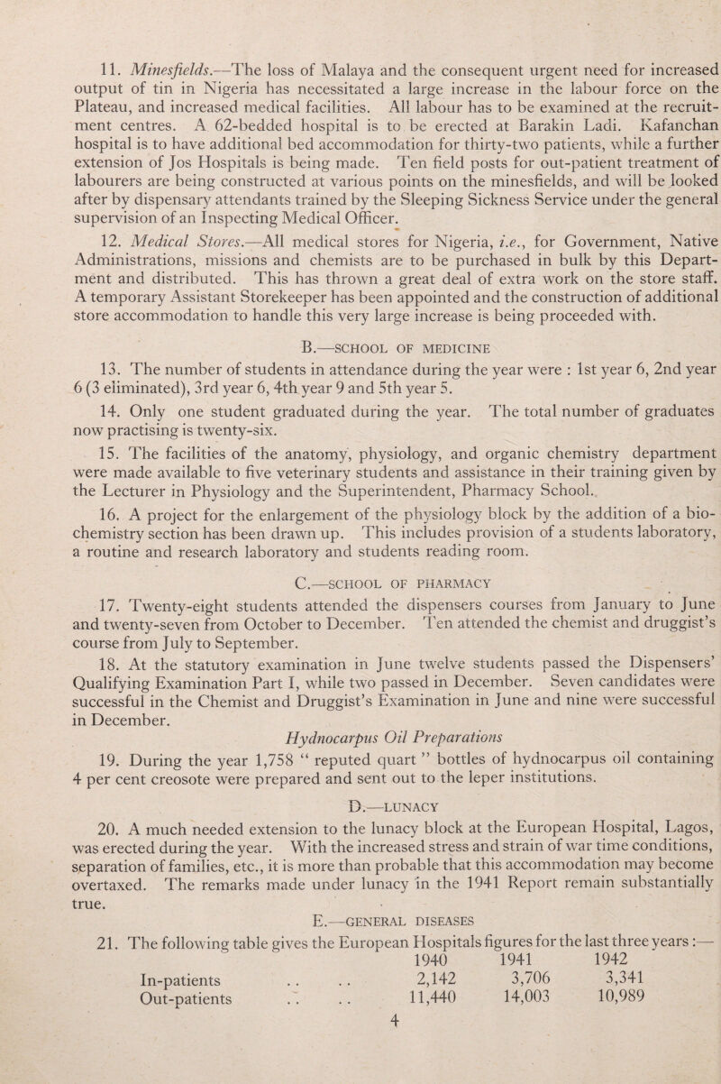 output of tin in Nigeria has necessitated a large increase in the labour force on the Plateau, and increased medical facilities. All labour has to be examined at the recruit¬ ment centres. A 62-bedded hospital is to be erected at Barakin Ladi. Kafanchan hospital is to have additional bed accommodation for thirty-two patients, while a further extension of Jos Hospitals is being made. Ten field posts for out-patient treatment of labourers are being constructed at various points on the minesfields, and will be .looked after by dispensary attendants trained by the Sleeping Sickness Service under the general supervision of an Inspecting Medical Officer. 12. Medical Stores.—All medical stores for Nigeria, i.e., for Government, Native Administrations, missions and chemists are to be purchased in bulk by this Depart¬ ment and distributed. This has thrown a great deal of extra work on the store staff. A temporary Assistant Storekeeper has been appointed and the construction of additional store accommodation to handle this very large increase is being proceeded with. B.—SCHOOL OF MEDICINE 13. The number of students in attendance during the year were : 1st year 6, 2nd year 6 (3 eliminated), 3rd year 6, 4th year 9 and 5th year 5. 14. Only one student graduated during the year. The total number of graduates now practising is twenty-six. 15. The facilities of the anatomy, physiology, and organic chemistry department were made available to five veterinary students and assistance in their training given by the Lecturer in Physiology and the Superintendent, Pharmacy School. 16. A project for the enlargement of the physiology block by the addition of a bio¬ chemistry section has been drawn up. This includes provision of a students laboratory, a routine and research laboratory and students reading room. C.—SCHOOL OF PHARMACY 17. Twenty-eight students attended the dispensers courses from January to June and twenty-seven from October to December. Ten attended the chemist and druggist’s course from July to September. 18. At the statutory examination in June twelve students passed the Dispensers’ Qualifying Examination Part I, while two passed in December. Seven candidates were successful in the Chemist and Druggist’s Examination in June and nine were successful in December. Hydnocarpus Oil Preparations 19. During the year 1,758 “ reputed quart ” bottles of hydnocarpus oil containing 4 per cent creosote were prepared and sent out to the leper institutions. D.—LUNACY 20. A much needed extension to the lunacy block at the European Hospital, Lagos, was erected during the year. With the increased stress and strain of war time conditions, separation of families, etc., it is more than probable that this accommodation may become overtaxed. The remarks made under lunacy in the 1941 Report remain substantially true. E.—GENERAL DISEASES 21. The following table gives the European Hospitals figures for the last three years :— 1940 1941 1942 In-patients .. . . 2,142 3,706 3,341 Out-patients .. .. 11,440 14,003 10,989 4