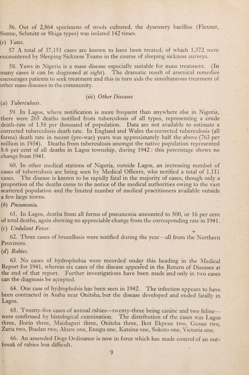 56. Out of 2,864 specimens of stools cultured, the dysentery bacillus (Flexner, Sonne, Schmitz or Shiga types) was isolated 142 times. (e) Yaws. 57 A total of 37,151 cases are known to have been treated, of which 1,372 were encountered by Sleeping Sickness Teams in the course of sleeping sickness surveys. 58. Yaws in Nigeria is a mass disease especially suitable for mass treatment. (In many cases it can be diagnosed at sight). The dramatic result of arsenical remedies encourages patients to seek treatment and this in turn aids the simultaneous treatment of other mass diseases in the community. (Jit) Other Diseases (a) Tuberculosis. 59. In Lagos, where notification is more frequent than anywhere else in Nigeria, there were 265 deaths notified from tuberculosis of all types, representing a crude death-rate of 1.58 per thousand of population. Data are not available to estimate a corrected tuberculosis death rate. In England and Wales the corrected tuberculosis (all forms) death rate in recent (pre-war) years was approximately half the above (763 per million in 1934). Deaths from tuberculosis amongst the native population represented 8.6 per cent of all deaths in Lagos township, during 1942 : this percentage shows no change from 1941. 60. In other medical stations of Nigeria, outside Lagos, an increasing number of cases of tuberculosis are being seen by Medical Officers, who notified a total of 1,111 cases. The disease is known to be rapidly fatal in the majority of cases, though only a proportion of the deaths come to the notice of the medical authorities owing to the vast scattered population and the limited number of medical practitioners available outside a few large towns. (b) Pneumonia. 61. In Lagos, deaths from all forms of pneumonia amounted to 500, or 16 per cent of total deaths, again showing no appreciable change from the corresponding rate in 1941. (c) Undulant Fever. 62. Three cases of brucellosis were notified during the year—all from the Northern Provinces. (d) Rabies. 63. No cases of hydrophobia were recorded under this heading in the Medical Report for 1941, whereas six cases of the disease appeared in the Return of Diseases at the end of that report. Further investigations have been made and only in two cases can the diagnosis be accepted. 64. One case of hydrophobia has been seen in 1942. The infection appears to have been contracted in Asaba near Onitsha, but the disease developed and ended fatally in Lagos. 65. Twenty-five cases of animal rabies—twenty-three being canine and two feline— were confirmed by histological examination. The distribution of the cases was Lagos three, Ilorin three, Maiduguri three, Onitsha three, Ikot Ekpene two, Gusau two, Zaria two, Ibadan two, Akure one, Enugu one, Katsina one, Sokoto one, Victoria one. 66. An amended Dogs Ordinance is now in force which has made control of an out¬ break of rabies less difficult.