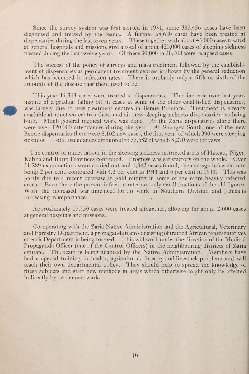 Since the survey system was first started in 1931, some 307,456 cases have been diagnosed and treated by the teams. A further 68,680 cases have been treated at dispensaries during the last seven years. These together with about 43,000 cases treated at general hospitals and missions give a total of about 420,000 cases of sleeping sickness treated during the last twelve years. Of these 30,000 to 50,000 were relapsed cases. The success of the policy of surveys and mass treatment followed by the establish¬ ment of dispensaries as permanent treatment centres is shown by the general reduction which has occurred in infection rates. There is probably only a fifth or sixth of the amounts of the disease that there used to be. This year 11,313 cases were treated at dispensaries. This increase over last year, inspite of a gradual falling off in cases at some of the older established dispensaries, was largely due to new treatment centres in Benue Province. Treatment is already available at nineteen centres there and six new sleeping sickness dispensaries are being built. Much general medical work was done. At the Zaria dispensaries alone there were over 120,000 attendances during the year. At Shangev South, one of the new Benue dispensaries there were 8.102 new cases, the first year, of which 390 were sleeping sickness. Total attendances amounted to 37,682 of which 8,270 were for yaws. The control of mines labour in the sleeping sickness restricted areas of Plateau, Niger, Kabba and Ilorin Provinces continued. Progress was satisfactory on the whole. Over 51,289 examinations were carried out and 1,042 cases found, the average infection rate being 2 per cent, compared with 4.3 per cent in 1941 and 6 per cent in 1940. This was partly due to a recent decrease in gold mining in some of the more heavily infected areas. Even there the present infection rates are only small fractions of the old figures. With the increased war time need for tin, work in Southern Division and Jemaa is increasing in importance. • Approximately 17,350 cases were treated altogether, allowing for about 2,000 cases at general hospitals and missions. Co-operating with the Zaria Native Administration and the Agricultural, Veterinary and Forestry Department, a propaganda team consisting of trained African representatives of each Department is being formed. This will work under the direction of the Medical Propaganda Officer (one of the Control Officers) in the neighbouring districts of Zaria emirate. The team is being financed by the Native Administration. Alembers have had a special training in health, agricultural, forestry and livestock problems and will teach their own departmental policy. They should help to spread the knowledge of these subjects and start new methods in areas which otherwise might only be affected indirectly by settlement work.