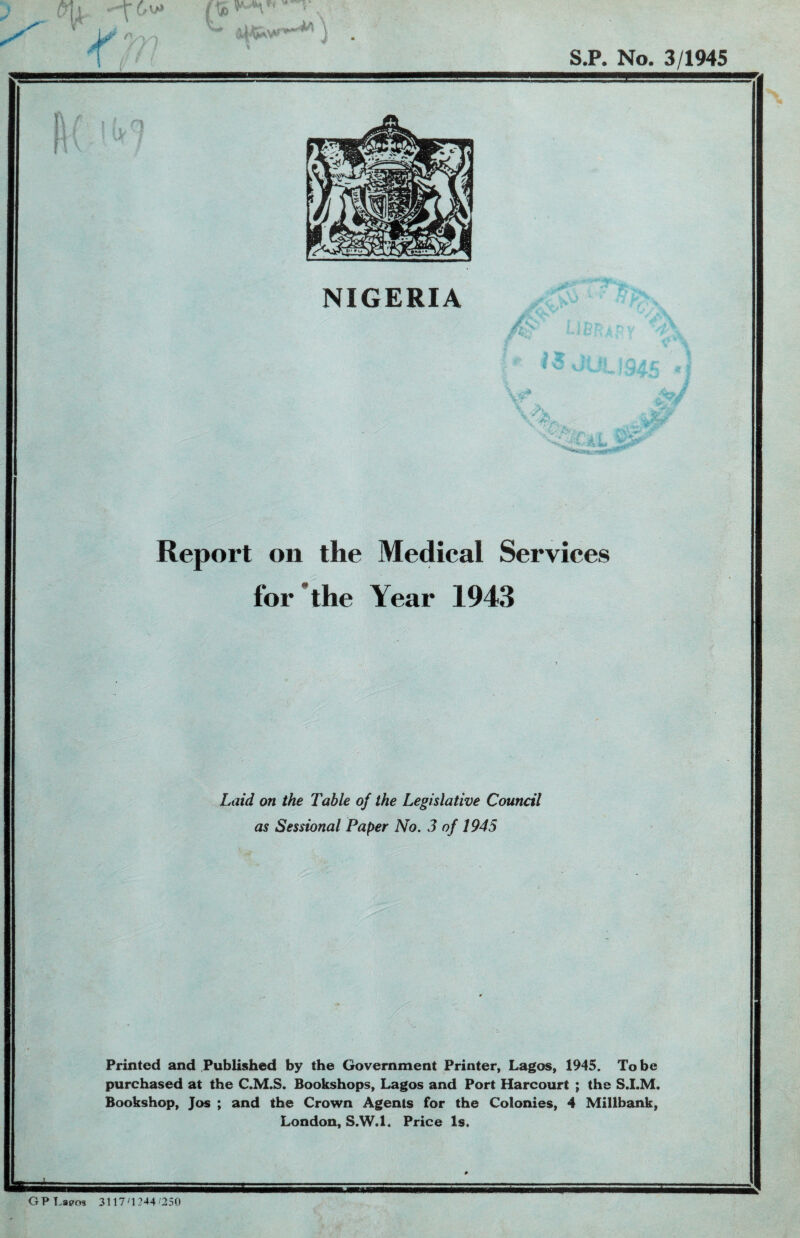 j Mi ^ [* 1>' ^ «MP* S.P. No. 3/1945 I ! r\ ! IV1 NIGERIA h Y> \ A .WT-'Jr *■• ■* y - \ » 4 x'v .i \'. , sy vi a'L Report oil the Medical Services for the Year 1943 Laid on the Table of the Legislative Council as Sessional Paper No. 3 of 1945 Printed and Published by the Government Printer, Lagos, 1945. To be purchased at the C.M.S. Bookshops, Lagos and Port Harcourt ; the S.I.M. Bookshop, Jos ; and the Crown Agents for the Colonies, 4 Millbank, London, S.W.l. Price Is. GPLapos 3117 ;1 244/250