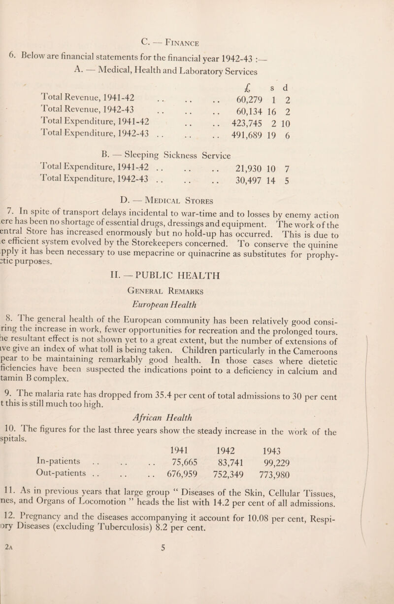 C. — Finance 6. Below are financial statements for the financial year 1942-43 :_ A. Medical, Health and Laboratory Services Total Revenue, 1941-42 'Total Revenue, 1942-43 Total Expenditure, 1941-42 Total Expenditure, 1942-43 . B. — Sleeping Total Expenditure, 1941-42 . Total Expenditure, 1942-43 . Sickness Service £ s d 60,279 1 2 60,134 16 2 423,745 2 10 491,689 19 6 21,930 10 7 30,497 14 5 D. — Medical Stores 7. In spite of transport delays incidental to war-time and to losses by enemy action ere has been no shortage of essential drugs, dressings and equipment. The work of the entral Store has increased enormously but no hold-up has occurred. This is due to e efficient system evolved by the Storekeepers concerned. To conserve the quinine pply it has been necessary to use mepacrine or quinacrine as substitutes for prophy- :tic purposes. J II.— PUBLIC HEALTH General Remarks European Health 8. 1 he general health of the European community has been relatively good consi- ring the increase in work, fewer opportunities for recreation and the prolonged tours, ae resultant effect is not shown yet to a great extent, but the number of extensions of ive give an index of what toll is being taken. Children particularly in the Cameroons pear to be maintaining remarkably good health. In those cases where dietetic ficiencies have been suspected the indications point to a deficiency in calcium and tamin B complex. 9. The malaria rate has dropped from 35.4 per cent of total admissions to 30 per cent t this is still much too high. African Health 10. 1 he figures for the last three years show the steady increase in the work of the spitals. 1941 1942 1943 In-patients. 75,665 83,741 99,229 Out-patients. 676,959 752,349 773,980 11. As in previous years that large group “ Diseases of the Skin, Cellular Tissues, nes, and Organs of Locomotion ” heads the list with 14.2 per cent of all admissions. 12. Pregnancy and the diseases accompanying it account for 10.08 per cent, Respi- :>ry Diseases (excluding Tuberculosis) 8.2 per cent.