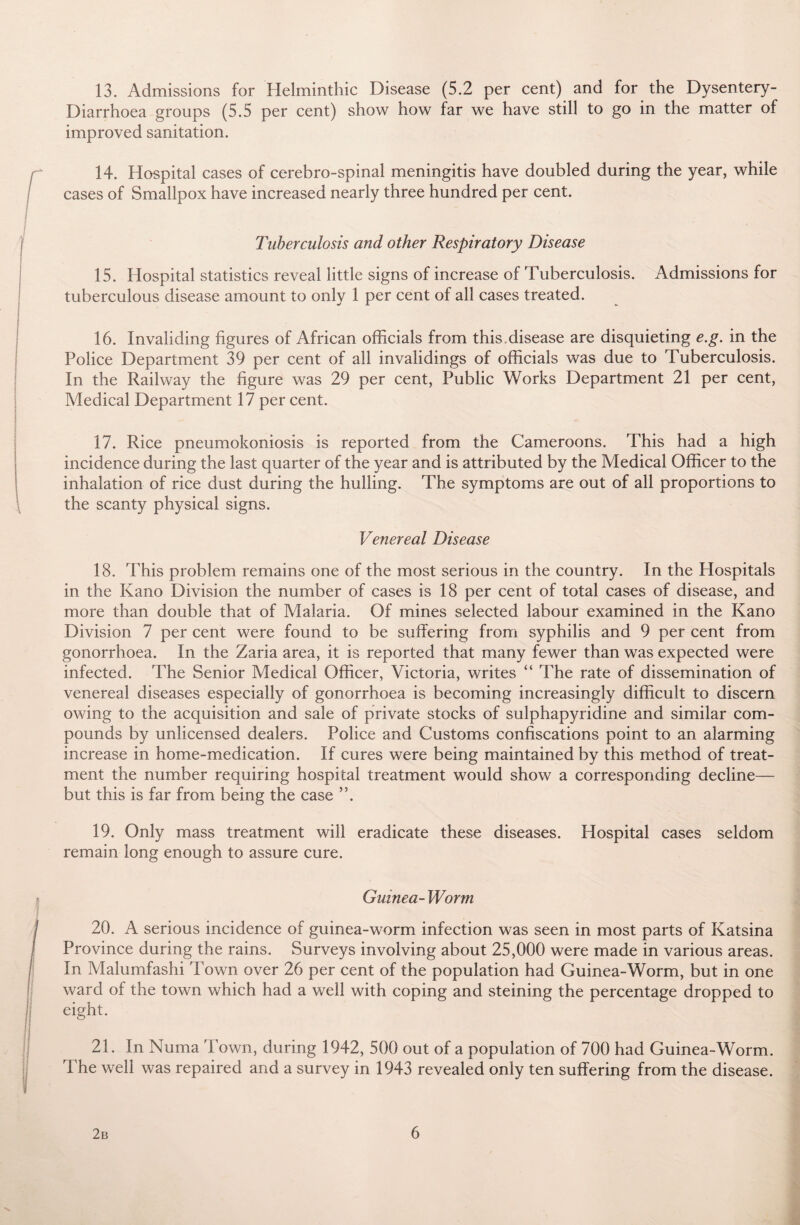13. Admissions for Helminthic Disease (5.2 per cent) and for the Dysentery- Diarrhoea groups (5.5 per cent) show how far we have still to go in the matter of improved sanitation. 14. Hospital cases of cerebro-spinal meningitis have doubled during the year, while cases of Smallpox have increased nearly three hundred per cent. Tuberculosis and other Respiratory Disease 15. Hospital statistics reveal little signs of increase of Tuberculosis. Admissions for tuberculous disease amount to only 1 per cent of all cases treated. 16. Invaliding figures of African officials from this disease are disquieting e.g. in the Police Department 39 per cent of all invalidings of officials was due to Tuberculosis. In the Railway the figure was 29 per cent, Public Works Department 21 per cent, Medical Department 17 per cent. 17. Rice pneumokoniosis is reported from the Cameroons. This had a high incidence during the last quarter of the year and is attributed by the Medical Officer to the inhalation of rice dust during the hulling. The symptoms are out of all proportions to the scanty physical signs. Venereal Disease 18. This problem remains one of the most serious in the country. In the Hospitals in the Kano Division the number of cases is 18 per cent of total cases of disease, and more than double that of Malaria. Of mines selected labour examined in the Kano Division 7 per cent were found to be suffering from syphilis and 9 per cent from gonorrhoea. In the Zaria area, it is reported that many fewer than was expected were infected. The Senior Medical Officer, Victoria, writes “ The rate of dissemination of venereal diseases especially of gonorrhoea is becoming increasingly difficult to discern owing to the acquisition and sale of private stocks of sulphapyridine and similar com¬ pounds by unlicensed dealers. Police and Customs confiscations point to an alarming increase in home-medication. If cures were being maintained by this method of treat¬ ment the number requiring hospital treatment would show a corresponding decline— but this is far from being the case 19. Only mass treatment will eradicate these diseases. Hospital cases seldom remain long enough to assure cure. Guinea- Worm 20. A serious incidence of guinea-worm infection was seen in most parts of Katsina Province during the rains. Surveys involving about 25,000 were made in various areas. In Malumfashi Town over 26 per cent of the population had Guinea-Worm, but in one ward of the town which had a well with coping and steining the percentage dropped to eight. 21. In Numa Town, during 1942, 500 out of a population of 700 had Guinea-Worm. The well was repaired and a survey in 1943 revealed only ten suffering from the disease.