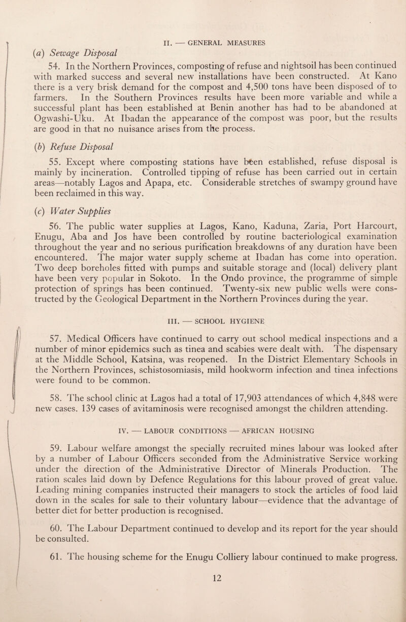 II. — GENERAL MEASURES (a) Sewage Disposal 54. In the Northern Provinces, composting of refuse and nightsoil has been continued with marked success and several new installations have been constructed. At Kano there is a very brisk demand for the compost and 4,500 tons have been disposed of to farmers. In the Southern Provinces results have been more variable and while a successful plant has been established at Benin another has had to be abandoned at Ogwashi-Uku. At Ibadan the appearance of the compost was poor, but the results are good in that no nuisance arises from the process. (b) Refuse Disposal 55. Except where composting stations have buen established, refuse disposal is mainly by incineration. Controlled tipping of refuse has been carried out in certain areas—notably Lagos and Apapa, etc. Considerable stretches of swampy ground have been reclaimed in this way. (e) Water Supplies 56. The public water supplies at Lagos, Kano, Kaduna, Zaria, Port Harcourt, Enugu, Aba and Jos have been controlled by routine bacteriological examination throughout the year and no serious purification breakdowns of any duration have been encountered. The major water supply scheme at Ibadan has come into operation. Two deep boreholes fitted with pumps and suitable storage and (local) delivery plant have been very popular in Sokoto. In the Ondo province, the programme of simple protection of springs has been continued. Twenty-six new public wells were cons¬ tructed by the Geological Department in the Northern Provinces during the year. III. — SCHOOL HYGIENE 57. Medical Officers have continued to carry out school medical inspections and a number of minor epidemics such as tinea and scabies were dealt with. The dispensary at the Middle School, Katsina, was reopened. In the District Elementary Schools in the Northern Provinces, schistosomiasis, mild hookworm infection and tinea infections were found to be common. 58. The school clinic at Lagos had a total of 17,903 attendances of which 4,848 were new cases. 139 cases of avitaminosis were recognised amongst the children attending. IV. — LABOUR CONDITIONS — AFRICAN HOUSING 59. Labour welfare amongst the specially recruited mines labour was looked after by a number of Labour Officers seconded from the Administrative Service working under the direction of the Administrative Director of Minerals Production. The ration scales laid down by Defence Regulations for this labour proved of great value. Leading mining companies instructed their managers to stock the articles of food laid down in the scales for sale to their voluntary labour—evidence that the advantage of better diet for better production is recognised. 60. The Labour Department continued to develop and its report for the year should be consulted. 61. The housing scheme for the Enugu Colliery labour continued to make progress.