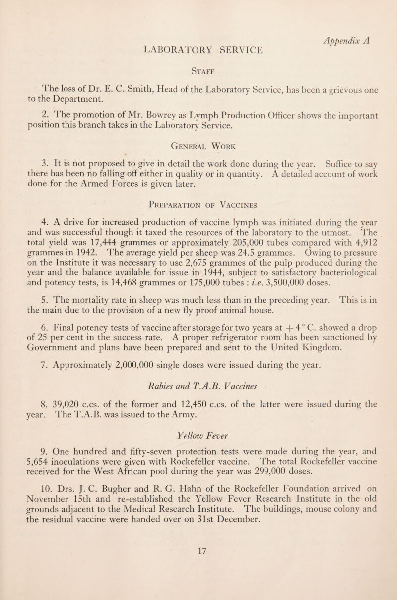 LABORATORY SERVICE Appendix A Staff The loss of Dr. E. C. Smith, Head of the Laboratory Service, has been a grievous one to the Department. 2. The promotion of Mr. Bowrey as Lymph Production Officer shows the important position this branch takes in the Laboratory Service. General Work 3. It is not proposed to give in detail the work done during the year. Suffice to say there has been no falling off either in quality or in quantity. A detailed account of work done for the Armed Forces is given later. Preparation of Vaccines 4. A drive for increased production of vaccine lymph was initiated during the year and was successful though it taxed the resources of the laboratory to the utmost. The total yield was 17,444 grammes or approximately 205,000 tubes compared with 4,912 grammes in 1942. The average yield per sheep was 24.5 grammes. Owing to pressure on the Institute it was necessary to use 2,675 grammes of the pulp produced during the year and the balance available for issue in 1944, subject to satisfactory bacteriological and potency tests, is 14,468 grammes or 175,000 tubes : i.e. 3,500,000 doses. 5. The mortality rate in sheep was much less than in the preceding year. This is in the main due to the provision of a new fly proof animal house. 6. Final potency tests of vaccine after storage for two years at + 4° C. showed a drop of 25 per cent in the success rate. A proper refrigerator room has been sanctioned by Government and plans have been prepared and sent to the United Kingdom. 7. Approximately 2,000,000 single doses were issued during the year. Rabies and T.A.B. Vaccines 8. 39,020 c.cs. of the former and 12,450 c.cs. of the latter were issued during the year. The T.A.B. was issued to the Army. Yellow Fever 9. One hundred and fifty-seven protection tests were made during the year, and 5,654 inoculations were given with Rockefeller vaccine. The total Rockefeller vaccine received for the West African pool during the year was 299,000 doses. 10. Drs. J. C. Bugher and R. G. Hahn of the Rockefeller Foundation arrived on November 15th and re-established the Yellow Fever Research Institute in the old grounds adjacent to the Medical Research Institute. The buildings, mouse colony and the residual vaccine were handed over on 31st December.