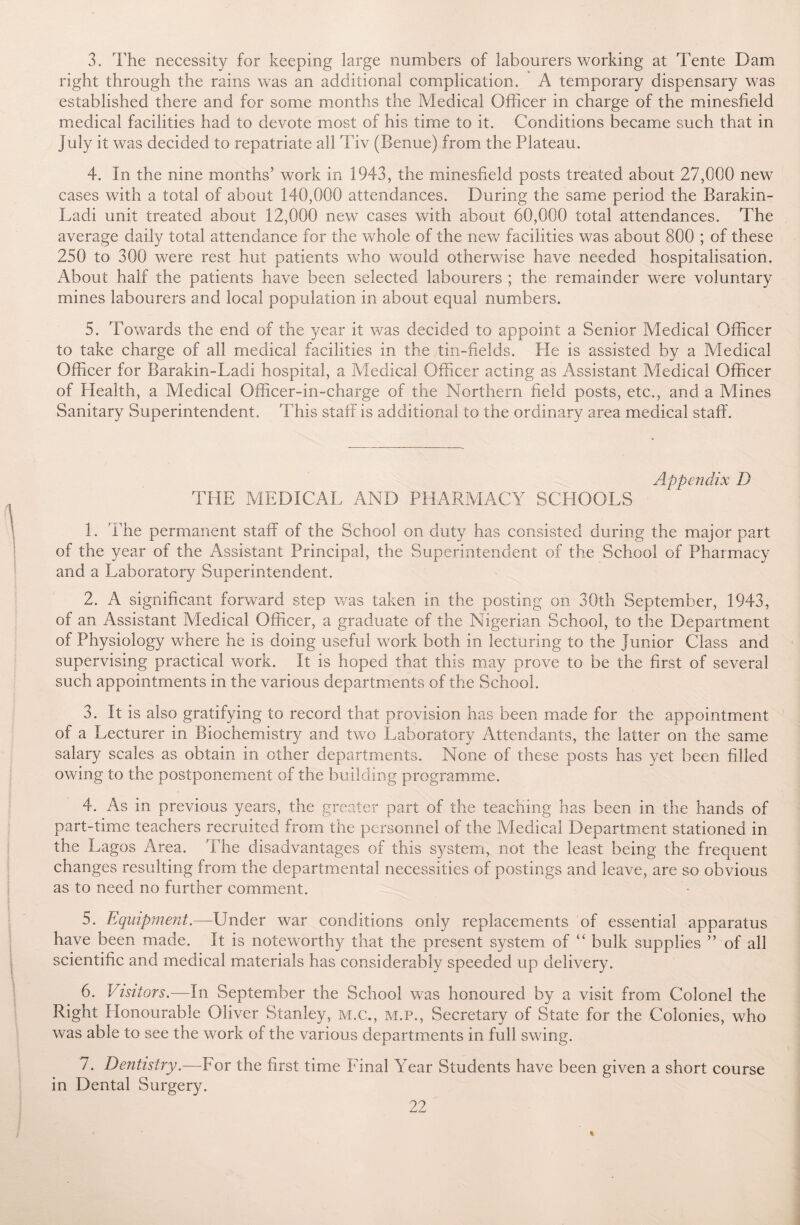 3. The necessity for keeping large numbers of labourers working at Tente Dam right through the rains was an additional complication. A temporary dispensary was established there and for some months the Medical Officer in charge of the minesfield medical facilities had to devote most of his time to it. Conditions became such that in July it was decided to repatriate all Tiv (Benue) from the Plateau. 4. In the nine months’ work in 1943, the minesfield posts treated about 27,000 new cases with a total of about 140,000 attendances. During the same period the Barakin- Ladi unit treated about 12,000 new cases with about 60,000 total attendances. The average daily total attendance for the whole of the new facilities was about 800 ; of these 250 to 300 were rest hut patients who would otherwise have needed hospitalisation. About half the patients have been selected labourers ; the remainder were voluntary mines labourers and local population in about equal numbers. 5. Towards the end of the year it was decided to appoint a Senior Medical Officer to take charge of all medical facilities in the tin-fields. Pie is assisted by a Medical Officer for Barakin-Ladi hospital, a Medical Officer acting as Assistant Medical Officer of Health, a Medical Officer-in-charge of the Northern field posts, etc., and a Mines Sanitary Superintendent. This staff is additional to the ordinary area medical staff. Appendix D THE MEDICAL AND PHARMACY SCPIOOLS 1. The permanent staff of the School on duty has consisted during the major part of the year of the Assistant Principal, the Superintendent of the School of Pharmacy and a Laboratory Superintendent. 2. A significant forward step was taken in the posting on 30th September, 1943, of an Assistant Medical Officer, a graduate of the Nigerian School, to the Department of Physiology where he is doing useful work both in lecturing to the junior Class and supervising practical work. It is hoped that this may prove to be the first of several such appointments in the various departments of the School. 3. It is also gratifying to record that provision has been made for the appointment of a Lecturer in Biochemistry and two Laboratory Attendants, the latter on the same salary scales as obtain in other departments. None of these posts has yet been filled owing to the postponement of the building programme. 4. As in previous years, the greater part of the teaching has been in the hands of part-time teachers recruited from the personnel of the Medical Department stationed in the Lagos Area. The disadvantages of this system, not the least being the frequent changes resulting from the departmental necessities of postings and leave, are so obvious as to need no further comment. 5. Equipment.—Under war conditions only replacements of essential apparatus have been made. It is noteworthy that the present system of “ bulk supplies ” of all scientific and medical materials has considerably speeded up delivery. 6. Visitors.—In September the School was honoured by a visit from Colonel the Right Honourable Oliver Stanley, m.c., m.p., Secretary of State for the Colonies, who was able to see the work of the various departments in full swing. 7. Dentistry.—For the first time Final Year Students have been given a short course in Dental Surgery.