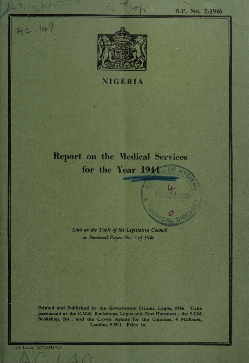 on the Medical Services for the . . **?'0*L ] Laid on the Table of the Legislative Council as Sessional Paper No. 2 of 1946 . • . ’ i Printed and Published by the Government Printer, Lagos, 1946. To be purchased at the C.M.S. Bookshops, Lagos and Port Harcourt ; the S.I.M. Bookshop, Jos ; and the Crown Agents for the Colonies, 4 Millbank, London, S.W.l. Price Is. GP Lagos 3577/1245/300