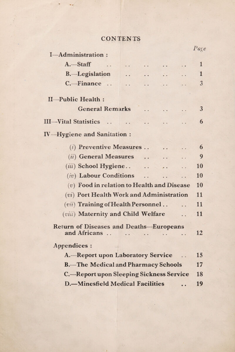 CONTENTS Page I— Administration : A. Staff* . . . . .. .. .. 1 B. —Legislation . . .. . . . . 1 C. —Finance . . . . . . . . . . 3 II— Public Health : General Remarks . . . . . . 3 III— Vita! Statistics . . . . . . . . . . 6 IV— Hygiene and Sanitation : (i) Preventive Measures .. . . . . 6 (ii) General Measures . . . . . . 9 (Hi) School Hygiene. . . . . . . . 10 (iv) Labour Conditions . . . . . . 10 (v) Food in relation to Health and Disease 10 (vi) Port Health Work and Administration 11 (■vii) Training of Health Personnel.. . . 11 (viii) Maternity and Child Welfare .. 11 Return of Diseases and Deaths—Europeans and Africans . . . . . . . . .. 12 Appendices : A. —Report upon Laboratory Service . . 15 B. —The Medical and Pharmacy Schools 17 C. —Report upon Sleeping Sickness Service 18 D. —Minesfield Medical Facilities .. 19