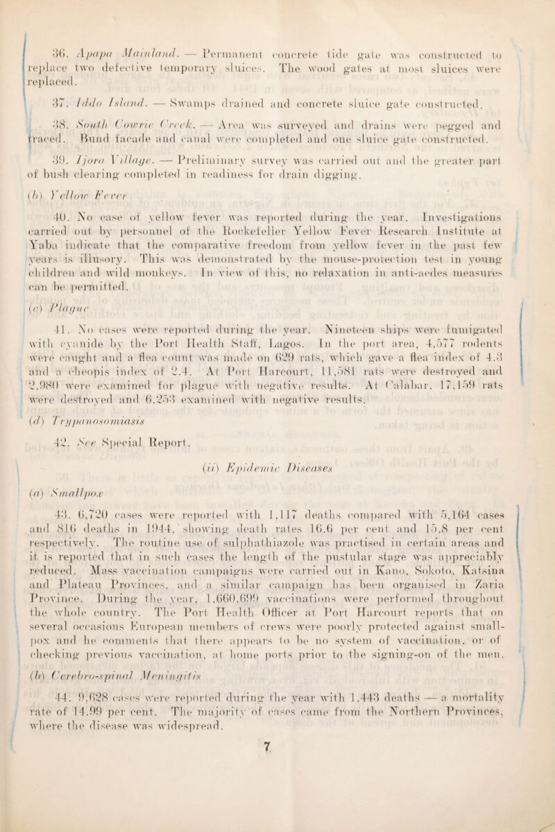 :replace replaced 37. 38. traced. A pa pa Mainland. — Permanent concrete tide gate was constructed to two defective temporary sluices. Tlie wood gates at most sluices were Iddo Island. — Swamps drained and concrete sluice gate constructed. Soul! i Cow nr ('reek. — Area Bund facade and canal were was .surveyed and drains were pegged and completed and one sluice gate constructed. 30. Ijora Village. — Preliminary survey was carried out and tlie greater part of bush clearing completed in readiness for drain digging. (5) Yell me Freer 40. No case of yellow fever was reported during the year. Investigations carried out by personnel of the Rockefeller Yellow Fever Research Institute at Yaba indicate that the comparative freedom from yellow fever in the past few years is illusory. This was demonstrated by the mouse-protection test in young children and wild monkeys. In view of this, no relaxation in anti-aedes measures can be permitted. (r) Plague 41. A) cases were reported during the year. Nineteen ships were fumigated with cyanide by the Port Health Staff, Lagos. In the port area, 4,577 rodents were caught and a flea count was made on 629 rats, which gave a flea index of 4.3 and a cheopis index of 2.4. At Port Harcourt, 11,581 rats were destroyed and 2,980 were examined for plague with negative results. At Palabar, 17,159 rats were destroyed and 6,253 examined with negative results. (d) 'Frypanosomiasis 42. See Special Report. (ii) Epidemic Diseases (a) Smallpox 43. 6,720 cases were reported with 1,117 deaths compared with 5,164 cases and 816 deaths in 1944, ’ showing death rates 16.6 per cent and 15.8 per cent respectively. The routine use of sulphathiazole was practised in certain areas and it is reported that in such cases the length of the pustular stage was appreciably reduced. Mass vaccination campaigns were carried out in Kano, Sokoto, Katsina and Plateau Provinces, and a similar campaign has been organised in Zaria Province. During the year, 1,660,699 vaccinations were performed throughout the wdiole country. The Port Health Officer at Port Harcourt reports that on several occasions European members of crews were poorly protected against small¬ pox and he comments that there appears to be no system of vaccination, or of checking previous vaccination, at home ports prior to the signing-on of the men. (h) Cerebrospinal Meningitis 44. 9,628 cases were reported during the year with 1.443 deaths — a mortality rate of 14.99 per eent. The majority of cases came from the Northern Provinces, where the disease was widespread.