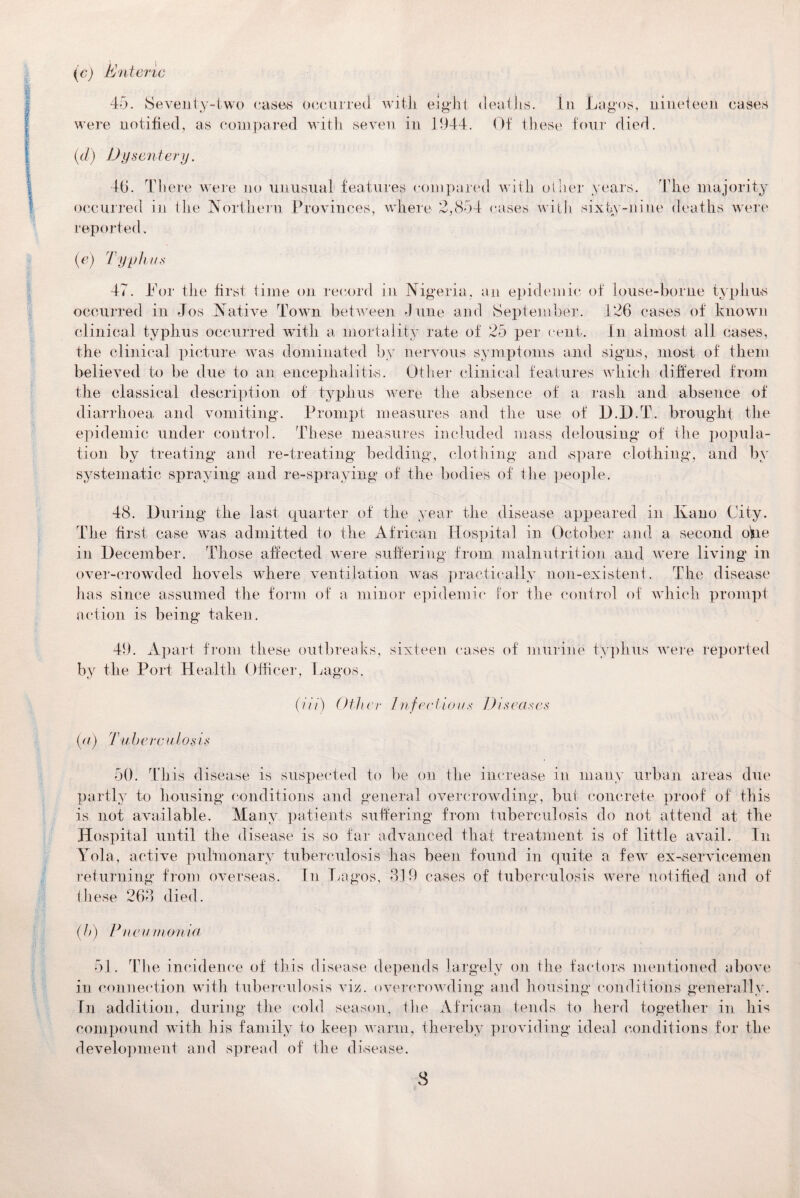 (c) Enteric 45. Seventy-two eases occurred with eight deaths, in Lagos, nineteen cases were notified, as compared with seven in 1944. Of these four died. (d) Dysentery. 46. There were no unusual features compared with oilier years. The majority occurred in the Northern Provinces, where 2,854 cases with sixty-nine deaths were reported. (c) Typhus 47. Tor the first time on record in Nigeria, an epidemic of louse-borne typhus occurred in Jos Native Town between June and September. 126 cases of known clinical typhus occurred with a mortality rate of 25 per cent. In almost all cases, the clinical picture was dominated by nervous symptoms and signs, most of them believed to be due to an encephalitis. Other clinical features which differed from the classical description of typhus were the absence of a rash and absence of diarrhoea and vomiting. Prompt measures and the use of D.jD.T. brought the epidemic under control. These measures included mass delousing of the popula¬ tion by treating and re-treating bedding, clothing and spare clothing, and by systematic spraying and re-spraying of the bodies of the people. 48. During the last quarter of the year the disease appeared in Kano City. The first case was admitted to the African Hospital in October and a second offe in December. Those affected were suffering from malnutrition and were living in over-crowded hovels where ventilation was practically non-existent. The disease has since assumed the form of a minor epidemic for the control of which prompt action is being taken. 49. Apart from these outbreaks, sixteen cases of murine typhus were reported by the Port Health Officer, Lagos. (ni) Other Infectious Diseases (a) Tuberculosis 50. This disease is suspected to be on the increase in many urban areas due partly to housing conditions and general overcrowding, but concrete proof of this is not available. Many patients suffering from tuberculosis do not attend at the Hospital until the disease is so far advanced that treatment is of little avail. In Tola, active pulmonary tuberculosis has been found in quite a few ex-servicemen returning from overseas. In Lagos, 319 cases of tuberculosis were notified and of these 263 died. (b) Pneumonia 51. The incidence of this disease depends largely on the factors mentioned above in connection with tuberculosis viz. overcrowding and housing conditions generally. In addition, during the cold season, the African tends to herd together in his compound with his family to keep warm, thereby providing ideal conditions for the development and spread of the disease.