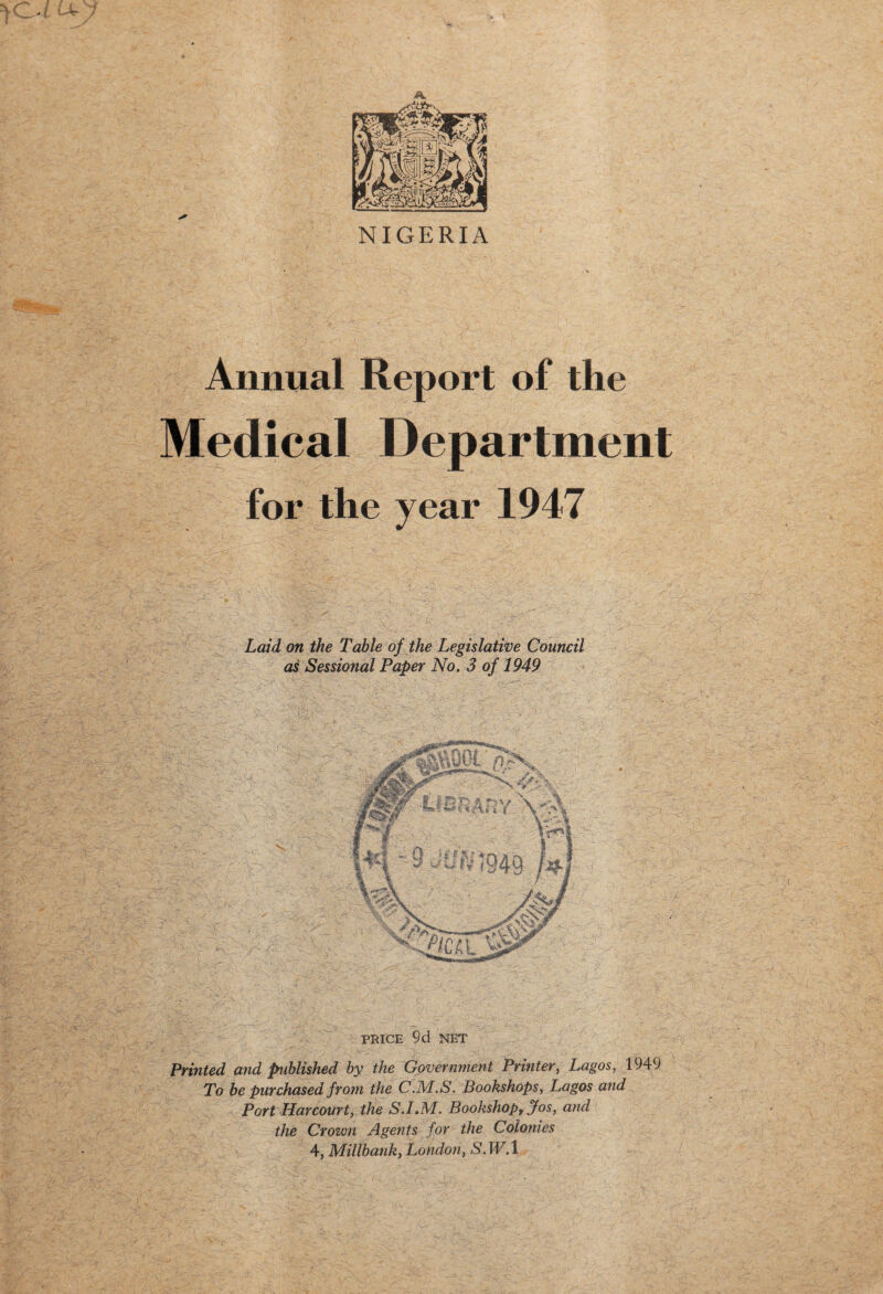 NIGERIA Annual Report of the Medical Department for the year 1947 Laid on the Table of the Legislative Council as Sessional Paper No. 3 of 1949 PRICE 9d NET Printed and published by the Government Printer, Lagos, 1949 To be purchased from the C.M.S. Bookshops, Lagos and Port Harcourt, the S.I.M. Bookshop, Jos, and the Crown Agents for the Colonies 4, Millbank, London, S.W.l