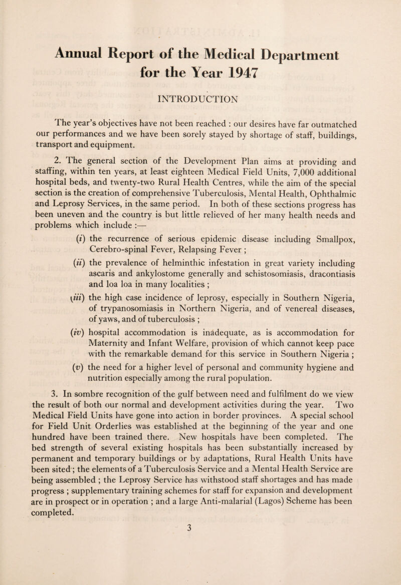 Annual Report of the Medical Department for the Year 1947 INTRODUCTION The year’s objectives have not been reached : our desires have far outmatched our performances and we have been sorely stayed by shortage of staff, buildings, transport and equipment. 2. The general section of the Development Plan aims at providing and staffing, within ten years, at least eighteen Medical Field Units, 7,000 additional hospital beds, and twenty-two Rural Health Centres, while the aim of the special section is the creation of comprehensive Tuberculosis, Mental Health, Ophthalmic and Leprosy Services, in the same period. In both of these sections progress has been uneven and the country is but little relieved of her many health needs and problems which include :— (i) the recurrence of serious epidemic disease including Smallpox, Cerebro-spinal Fever, Relapsing Fever ; (ii) the prevalence of helminthic infestation in great variety including ascaris and ankylostome generally and schistosomiasis, dracontiasis and loa loa in many localities ; [tit) the high case incidence of leprosy, especially in Southern Nigeria, of trypanosomiasis in Northern Nigeria, and of venereal diseases, of yaws, and of tuberculosis ; (iv) hospital accommodation is inadequate, as is accommodation for Maternity and Infant Welfare, provision of which cannot keep pace with the remarkable demand for this service in Southern Nigeria ; (v) the need for a higher level of personal and community hygiene and nutrition especially among the rural population. 3. In sombre recognition of the gulf between need and fulfilment do we view the result of both our normal and development activities during the year. Two Medical Field Units have gone into action in border provinces. A special school for Field Unit Orderlies was established at the beginning of the year and one hundred have been trained there. New hospitals have been completed. The bed strength of several existing hospitals has been substantially increased by permanent and temporary buildings or by adaptations, Rural Health Units have been sited ; the elements of a Tuberculosis Service and a Mental Health Service are being assembled ; the Leprosy Service has withstood staff shortages and has made progress ; supplementary training schemes for staff for expansion and development are in prospect or in operation ; and a large Anti-malarial (Lagos) Scheme has been completed.