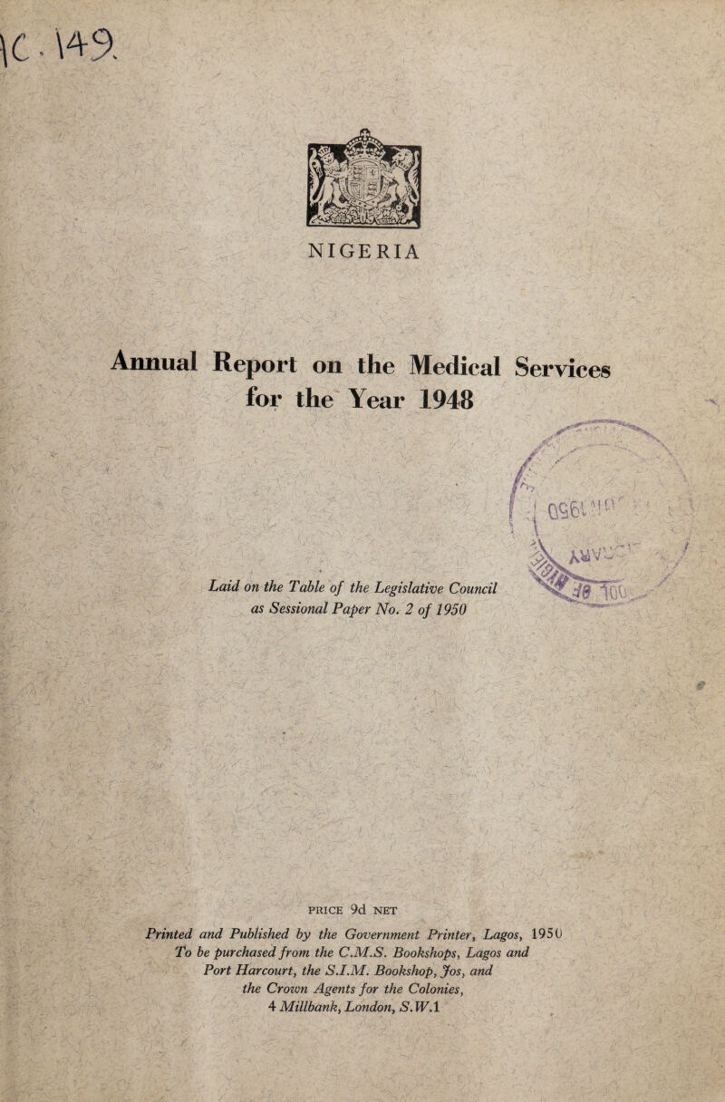 NIGERIA Annual Report on the Medical Services for the Year 1948 ’ '/ ' V i <*■ 9^ '.up. . / ; T ': •/ t o jjr/ r-J JP* •:-v> .jjr v-r.7 (■ •;l , if:- -X; £> I ? it/ ow the Table of the Legislative Council as Sessional Paper No. 2 of 1950 PRICE 9d NET Printed and Published by the Government Printer, Lagos, 1950 To be purchased from the C.M.S. Bookshops, Lagos and Port Harcourt, the S.I.M. Bookshop, Jos, and the Crown Agents for the Colonies, 4 Millbank, London, S. W.l