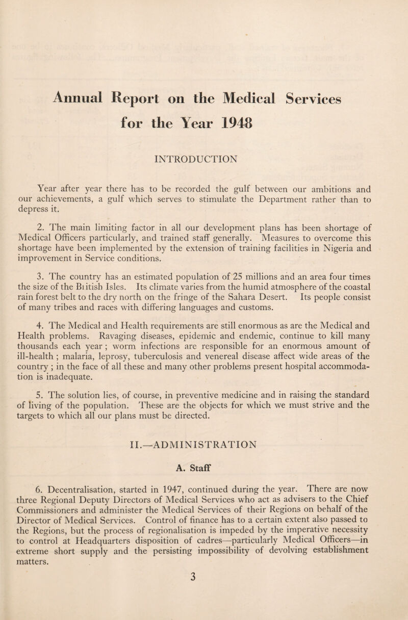 Annual Report on the Medical Services for the Year 1948 INTRODUCTION Year after year there has to be recorded the gulf between our ambitions and our achievements, a gulf which serves to stimulate the Department rather than to depress it. 2. The main limiting factor in all our development plans has been shortage of Medical Officers particularly, and trained staff generally. Measures to overcome this shortage have been implemented by the extension of training facilities in Nigeria and improvement in Service conditions. 3. The country has an estimated population of 25 millions and an area four times the size of the Biitish Isles. Its climate varies from the humid atmosphere of the coastal rain forest belt to the dry north on the fringe of the Sahara Desert. Its people consist of many tribes and races with differing languages and customs. 4. The Medical and Health requirements are still enormous as are the Medical and Health problems. Ravaging diseases, epidemic and endemic, continue to kill many thousands each year ; worm infections are responsible for an enormous amount of ill-health ; malaria, leprosy, tuberculosis and venereal disease affect wide areas of the country ; in the face of all these and many other problems present hospital accommoda¬ tion is inadequate. 5. The solution lies, of course, in preventive medicine and in raising the standard of living of the population. These are the objects for which we must strive and the targets to which all our plans must be directed. II.—ADMINISTRATION A. Staff 6. Decentralisation, started in 1947, continued during the year. There are now three Regional Deputy Directors of Medical Services who act as advisers to the Chief Commissioners and administer the Medical Services of their Regions on behalf of the Director of Medical Services. Control of finance has to a certain extent also passed to the Regions, but the process of regionalisation is impeded by the imperative necessity to control at Headquarters disposition of cadres—particularly Medical Officers—in extreme short supply and the persisting impossibility of devolving establishment matters.