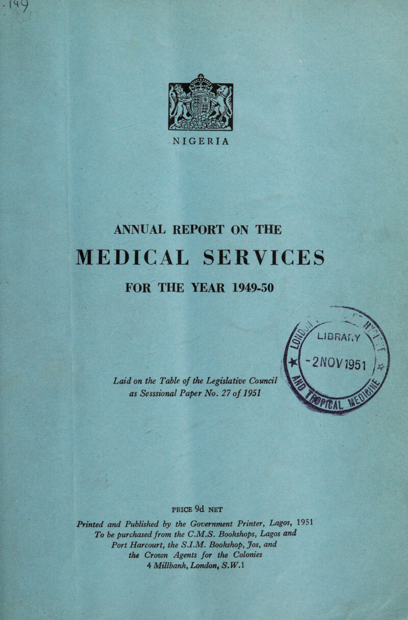 NIGERIA ANNUAL REPORT ON THE MEDICAL SERVICES FOR THE YEAR 1949-50 Laid on the Table of the Legislative Council as Sesssional Paper No. 27 of 1951 PRICE 9d NET Printed and Published by the Government Printer, Lagos, 1951 To be purchased from the C.M.S. Bookshops, Lagos and Port Harcourt, the S.I.M. Bookshop, Jos, and the Crown Agents for the Colonies 4 Millbank, London, iS.PF.l