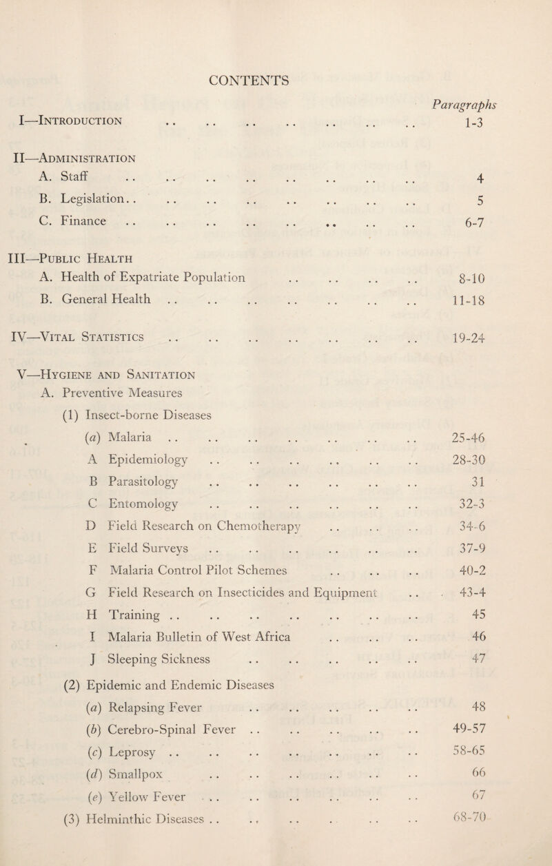 CONTENTS Paragraph I—Introduction 1-3 II—Administration A. . Sc3.iT .. .. .. ,. .. .. .. 4 B. Legislation. 5 C. Finance . . .. .. .. . . .. .. . . 6-7 III— Public Health A. Health of Expatriate Population . . . . . . . . 8-10 B. General Health .. .. .. .. . . .. .. 11-18 IV— Vital Statistics . 19-24 V—Hygiene and Sanitation A. Preventive Measures (1) Insect-borne Diseases {a) Malaria . . . . . . . . . . . . . . 25-46 A Epidemiology . . . . . . .. . . . . 28-30 B Parasitology . . .. . . . . . . . . 31 C Entomology . . . . . . . . . . . . 32-3 D Field Research on Chemotherapy . . . . . . 34-6 E Field Surveys . . . . . . . . . . .. 37-9 F Malaria Control Pilot Schemes . . . . . . 40-2 G Field Research on Insecticides and Equipment . . - 43-4 H Training . . .. .. . . .. .. . . 45 I Malaria Bulletin of West Africa . . .. . . 46 j Sleeping Sickness .. . . . . .. .. 47 (2) Epidemic and Endemic Diseases {a) Relapsing Fever . . .. . . . . . . 48 (b) Cerebro-Spinal Fever . . . . . . .. .. 49-57 (c) Leprosy .. . . .. .. . . .. . • 58-65 (d) Smallpox .. .. . . . . . . . . 66 (e) Yellow Fever . . . . . . . . . . • • 67 (3) Helminthic Diseases . . . f . . . . . . • 68-/0