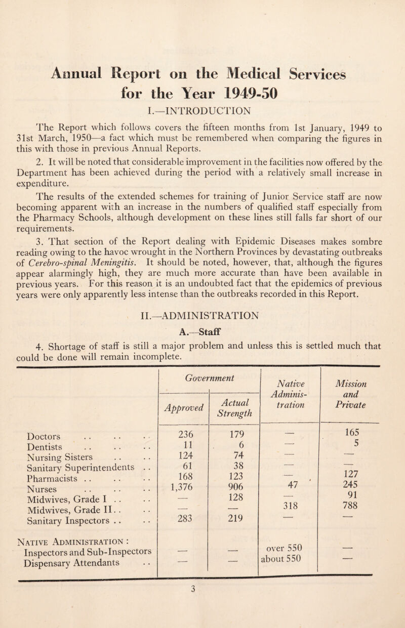 Animal Report on the Medical Services for the Year 1949-50 I.—INTRODUCTION The Report which follows covers the fifteen months from 1st January, 1949 to 31st March, 1950—a fact which must be remembered when comparing the figures in this with those in previous Annual Reports. 2. It will be noted that considerable improvement in the facilities now offered by the Department has been achieved during the period with a relatively small increase in expenditure. The results of the extended schemes for training of Junior Service staff are now becoming apparent with an increase in the numbers of qualified staff especially from the Pharmacy Schools, although development on these lines still falls far short of our requirements. 3. That section of the Report dealing with Epidemic Diseases makes sombre reading owing to the havoc wrought in the Northern Provinces by devastating outbreaks of Cerebrospinal Meningitis. It should be noted, however, that, although the figures appear alarmingly high, they are much more accurate than have been available in previous years. For this reason it is an undoubted fact that the epidemics of previous years were only apparently less intense than the outbreaks recorded in this Report. II.—ADMINISTRATION A.—Staff 4. Shortage of staff is still a major problem and unless this is settled much that could be done will remain incomplete. Doctors Dentists Nursing Sisters Sanitary Superintendents Pharmacists Nurses Midwives, Grade I . . Midwives, Grade II. . Sanitary Inspectors .. Native Administration : Inspectors and Sub-Inspectors Dispensary Attendants Gove? rnment t Native Adminis¬ tration Mission and Private Approved Actual Strength 236 179 — 165 11 6 —• 5 124 74 —. — 61 38 — — 168 123 — 127 1,376 906 47 245 - 128 — 91 ~ _ 318 788 283 219 —■—* ~ over 550 - ~ -* -- about 550