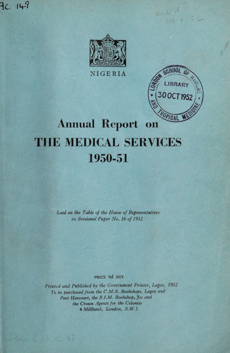 NIGERIA Annual Report on THE MEDICAL SERVICES 1950-51 Laid on the Table of the House of Representatives as Sessional Paper No. 16 of 1952 PRICE 9d NET Printed and Published by the Government Printer, Lagos, 1952 To be purchased from the CM.S. Bookshops, Lagos and Port Harcourt, the S.I.M. Bookshop, Jos and the Crown Agents for the Colonies