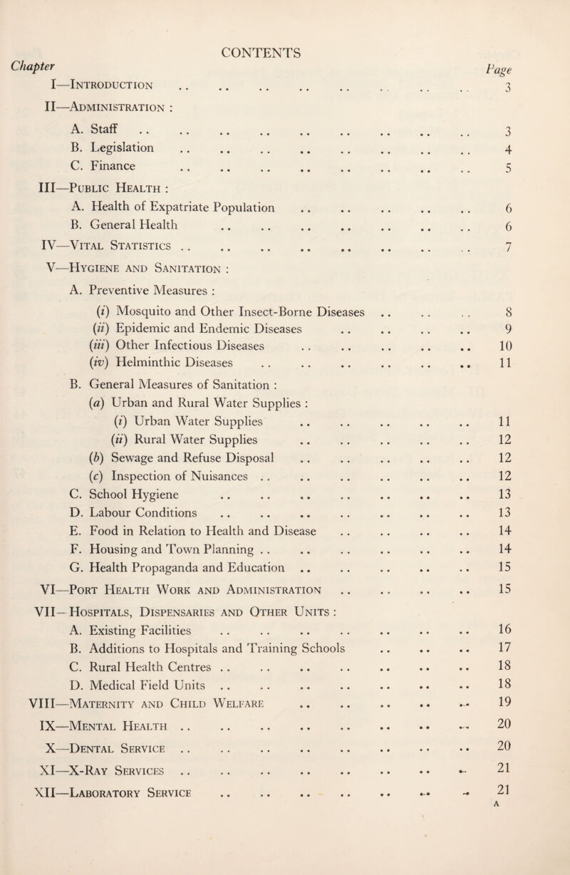 CONTENTS Chapter I—Introduction II—Administration : A. Staff. B. Legislation . C. Finance . III— Public Health : A. Health of Expatriate Population B. General Health IV— Vital Statistics V— Hygiene and Sanitation : A. Preventive Measures : (i) Mosquito and Other Insect-Borne Diseases (ii) Epidemic and Endemic Diseases (iii) Other Infectious Diseases (iv) Helminthic Diseases B. General Measures of Sanitation : (a) Urban and Rural Water Supplies : (i) Urban Water Supplies (ii) Rural Water Supplies (b) Sewage and Refuse Disposal (c) Inspection of Nuisances C. School Hygiene D. Labour Conditions E. Food in Relation to Health and Disease F. Housing and Town Planning G. Health Propaganda and Education VI—Port Health Work and Administration VII—Hospitals, Dispensaries and Other Units: A. Existing Facilities B. Additions to Hospitals and Training Schools C. Rural Health Centres .. D. Medical Field Units VIII—Maternity and Child Welfare IX—Mental Health .. .. X—Dental Service XI—X-Ray Services XII—Laboratory Service