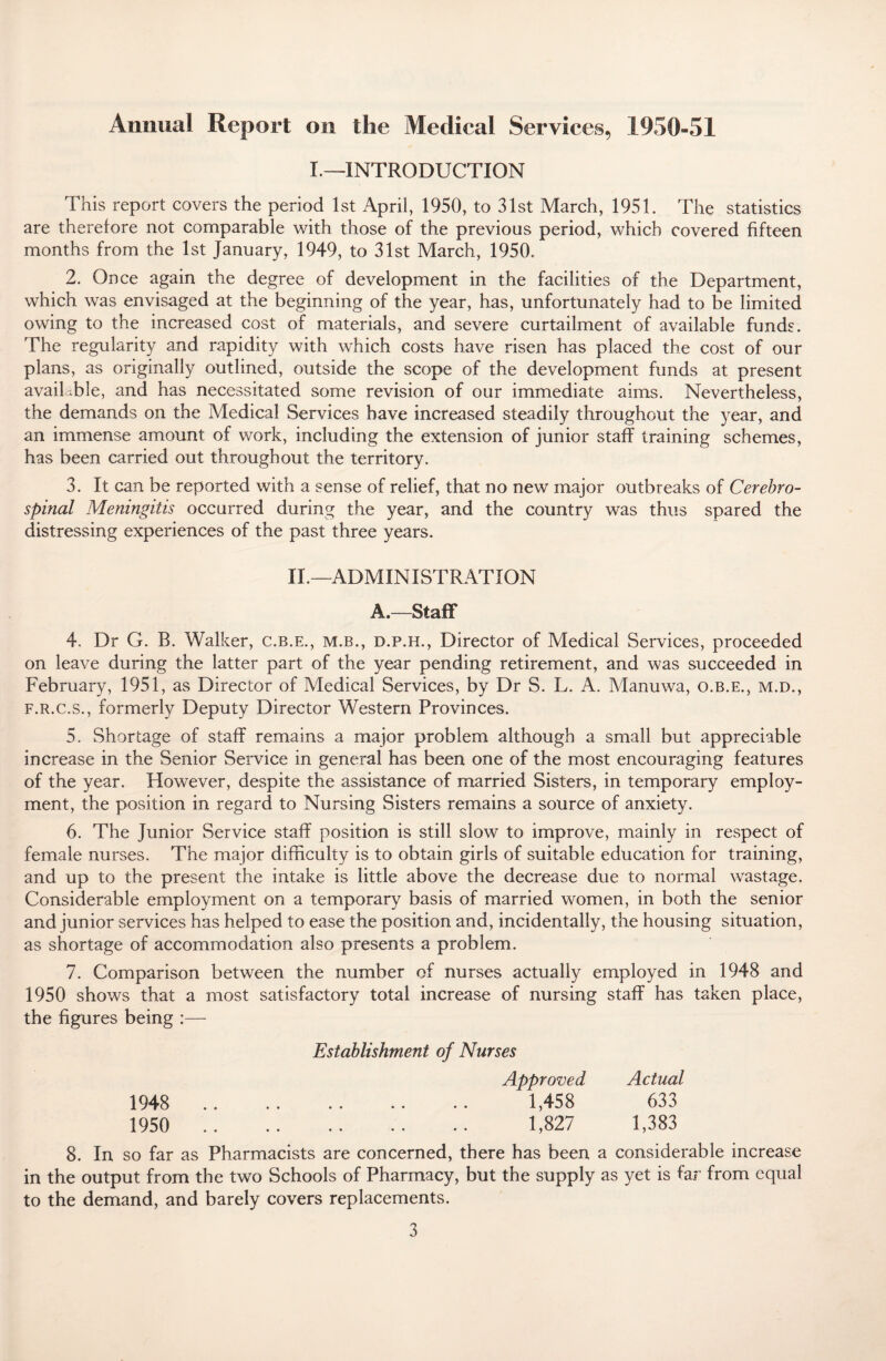 Annual Report on the Medical Services, 1950-51 I.—INTRODUCTION This report covers the period 1st April, 1950, to 31st March, 1951. The statistics are therefore not comparable with those of the previous period, which covered fifteen months from the 1st January, 1949, to 31st March, 1950. 2. Once again the degree of development in the facilities of the Department, which was envisaged at the beginning of the year, has, unfortunately had to be limited owing to the increased cost of materials, and severe curtailment of available funds. The regularity and rapidity with which costs have risen has placed the cost of our plans, as originally outlined, outside the scope of the development funds at present available, and has necessitated some revision of our immediate aims. Nevertheless, the demands on the Medical Services have increased steadily throughout the year, and an immense amount of work, including the extension of junior staff training schemes, has been carried out throughout the territory. 3. It can be reported with a sense of relief, that no new major outbreaks of Cerebro¬ spinal Meningitis occurred during the year, and the country was thus spared the distressing experiences of the past three years. II.—ADMINISTRATION A.—Staff 4. Dr G. B. Walker, c.b.e., m.b., d.p.h., Director of Medical Services, proceeded on leave during the latter part of the year pending retirement, and was succeeded in February, 1951, as Director of Medical Services, by Dr S. L. A. Manuwa, o.b.e., m.d., f.r.c.s., formerly Deputy Director Western Provinces. 5. Shortage of staff remains a major problem although a small but appreciable increase in the Senior Service in general has been one of the most encouraging features of the year. However, despite the assistance of married Sisters, in temporary employ¬ ment, the position in regard to Nursing Sisters remains a source of anxiety. 6. The Junior Service staff position is still slow to improve, mainly in respect of female nurses. The major difficulty is to obtain girls of suitable education for training, and up to the present the intake is little above the decrease due to normal wastage. Considerable employment on a temporary basis of married women, in both the senior and junior services has helped to ease the position and, incidentally, the housing situation, as shortage of accommodation also presents a problem. 7. Comparison between the number of nurses actually employed in 1948 and 1950 shows that a most satisfactory total increase of nursing staff has taken place, the figures being :— Establishment of Nurses Approved Actual 1948 . 1,458 633 1950 ... 1,827 1,383 8. In so far as Pharmacists are concerned, there has been a considerable increase in the output from the two Schools of Pharmacy, but the supply as yet is fa;1 from equal to the demand, and barely covers replacements.