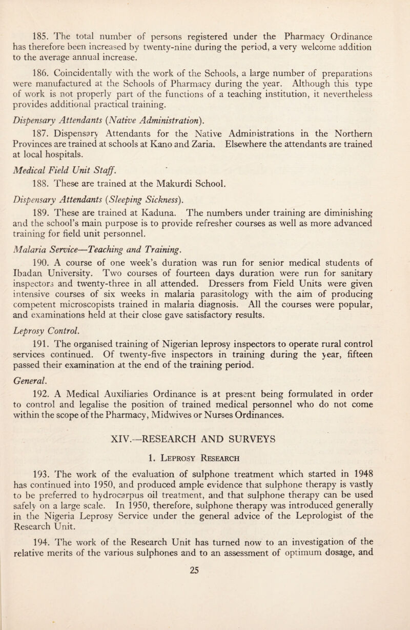 185. The total number of persons registered under the Pharmacy Ordinance has therefore been increased by twenty-nine during the period, a very welcome addition to the average annual increase. 186. Coincidentally with the work of the Schools, a large number of preparations were manufactured at the Schools of Pharmacy during the year. Although this type of work is not properly part of the functions of a teaching institution, it nevertheless provides additional practical training. Dispensary Attendants (Native Administration). 187. Dispensary Attendants for the Native Administrations in the Northern Provinces are trained at schools at Kano and Zaria. Elsewhere the attendants are trained at local hospitals. Medical Field Unit Staff. 188. These are trained at the Makurdi School. Dispensary Attendants (Sleeping Sickness). 189. These are trained at Kaduna. The numbers under training are diminishing and the school’s main purpose is to provide refresher courses as well as more advanced training for field unit personnel. Malaria Service—Teaching and Training. 190. A course of one week’s duration was run for senior medical students of Ibadan University. Two courses of fourteen days duration were run for sanitary inspectors and twenty-three in all attended. Dressers from Field Units were given intensive courses of six weeks in malaria parasitology with the aim of producing competent microscopists trained in malaria diagnosis. All the courses were popular, and examinations held at their close gave satisfactory results. Leprosy Control. 191. The organised training of Nigerian leprosy inspectors to operate rural control services continued. Of twenty-five inspectors in training during the year, fifteen passed their examination at the end of the training period. General. 192. A Medical Auxiliaries Ordinance is at present being formulated in order to control and legalise the position of trained medical personnel who do not come within the scope of the Pharmacy, Midwives or Nurses Ordinances. XIV.—RESEARCH AND SURVEYS 1. Leprosy Research 193. The work of the evaluation of sulphone treatment which started in 1948 has continued into 1950, and produced ample evidence that sulphone therapy is vastly to be preferred to hydrocarpus oil treatment, and that sulphone therapy can be used safely on a large scale. In 1950, therefore, sulphone therapy was introduced generally in the Nigeria Leprosy Service under the general advice of the Leprologist of the Research Unit. 194. The work of the Research Unit has turned now to an investigation of the relative merits of the various sulphones and to an assessment of optimum dosage, and