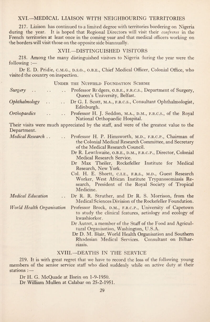 XVI.—MEDICAL LIAISON WITH NEIGHBOURING TERRITORIES 217. Liaison has continued to a limited degree with territories bordering on Nigeria during the year. It is hoped that Regional Directors will visit their confreres in the French territories at least once in the coming year and that medical officers working on the borders will visit those on the opposite side biannually. XVII.—DISTINGUISHED VISITORS 218. Among the many distinguished visitors to Nigeria during the year were the following :— Dr E. D. Pridie, c.m.g., d.s.o., o.b.e., Chief Medical Officer, Colonial Office, who visited the country on inspection. Under the Nuffield Foundation Scheme Surgery .. .. .. Professor Rcdgers, o.b.e., f.r.c.s., Department of Surgery, Queen’s University, Belfast. Ophthalmology . . .. Dr G. I. Scott, m.a., f.r.c.s., Consultant Ophthalmologist, Edinburgh. Orthopaedics .. .. Professor H. J. Seddon, m.a., d.m., f.r.c.s., of the Royal National Orthopaedic Hospital. Their visits were much appreciated by the staff, and were of the greatest value to the Department. Medical Research . . .. Professor H. P. Himsworth, m.d., f.r.c.p., Chairman of the Colonial Medical Research Committee, and Secretary of the Medical Research Council. Dr R. Lewthwaite, o.b.e., d.m., f.r.c.p., Director, Colonial Medical Research Service. Dr Max Theiler, Rockefeller Institute for Medical Research, New York. Col. H. E. Shortt, c.i.e., f.r.s., m.d., Guest Research Worker, West African Institute Trypanosomiasis Re¬ search, President of the Royal Society of Tropical Medicine. Medical Education . . Dr R. R. Struther, and Dr R. S. Morrison, from the Medical Sciences Division of the Rockefeller Foundation. World Health Organisation Professor Brock, d.m., f.r.c.p., University of Capetown to study the clinical features, aetiology and ecology of kwashiorkor. Dr Autret, a member of the Staff of the Food and Agricul¬ tural Organisation, Washington, U.S.A. Dr D. M. Blair, World Health Organisation and Southern Rhodesian Medical Services. Consultant on Bilhar- ziasis. XVIII.—DEATHS IN THE SERVICE 219. It is with great regret that we have to record the loss of the following young members of the senior service staff who died suddenly while on active duty at their stations :— Dr H. G. McQuade at Ilorin on 1-9-1950. Dr William Mullen at Calabar on 25-2-1951.