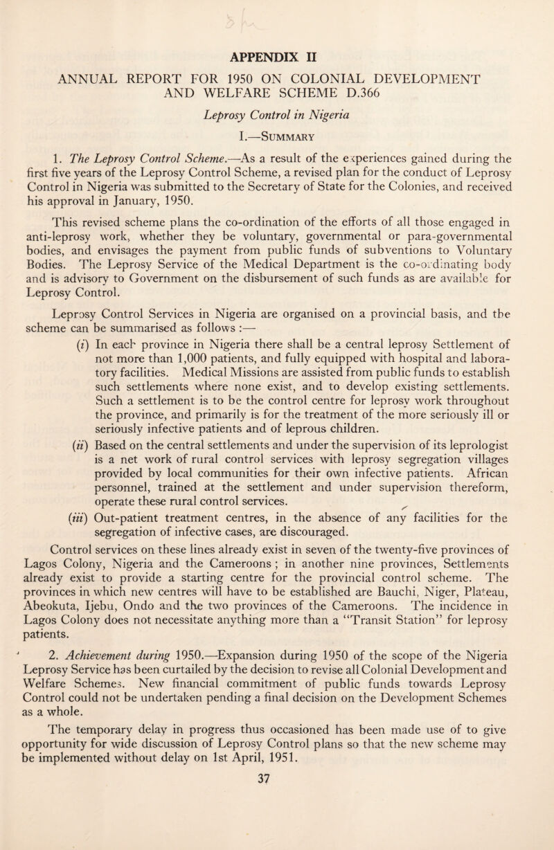 APPENDIX II ANNUAL REPORT FOR 1950 ON COLONIAL DEVELOPMENT AND WELFARE SCHEME D.366 Leprosy Control in Nigeria I.—Summary 1. The Leprosy Control Scheme.—As a result of the experiences gained during the first five years of the Leprosy Control Scheme, a revised plan for the conduct of Leprosy Control in Nigeria was submitted to the Secretary of State for the Colonies, and received his approval in January, 1950. This revised scheme plans the co-ordination of the efforts of all those engaged in anti-leprosy work, whether they be voluntary, governmental or para-governmental bodies, and envisages the payment from public funds of subventions to Voluntary Bodies. The Leprosy Service of the Medical Department is the co-ordinating body and is advisory to Government on the disbursement of such funds as are available for Leprosy Control. Leprosy Control Services in Nigeria are organised on a provincial basis, and the scheme can be summarised as follows :— (i) In each province in Nigeria there shall be a central leprosy Settlement of not more than 1,000 patients, and fully equipped with hospital and labora¬ tory facilities. Medical Missions are assisted from public funds to establish such settlements where none exist, and to develop existing settlements. Such a settlement is to be the control centre for leprosy work throughout the province, and primarily is for the treatment of the more seriously ill or seriously infective patients and of leprous children. (ii) Based on the central settlements and under the supervision of its leprologist is a net work of rural control services with leprosy segregation villages provided by local communities for their own infective patients. African personnel, trained at the settlement and under supervision thereform, operate these rural control services. (in) Out-patient treatment centres, in the absence of any facilities for the segregation of infective cases, are discouraged. Control services on these lines already exist in seven of the twenty-five provinces of Lagos Colony, Nigeria and the Cameroons ; in another nine provinces, Settlements already exist to provide a starting centre for the provincial control scheme. The provinces in which new centres will have to be established are Bauchi, Niger, Plateau, Abeokuta, Ijebu, Ondo and the two provinces of the Cameroons. The incidence in Lagos Colony does not necessitate anything more than a “Transit Station” for leprosy patients. 2. Achievement during 1950.—Expansion during 1950 of the scope of the Nigeria Leprosy Service has been curtailed by the decision to revise all Colonial Development and Welfare Schemes. New financial commitment of public funds towards Leprosy Control could not be undertaken pending a final decision on the Development Schemes as a whole. The temporary delay in progress thus occasioned has been made use of to give opportunity for wide discussion of Leprosy Control plans so that the new scheme may be implemented without delay on 1st April, 1951.