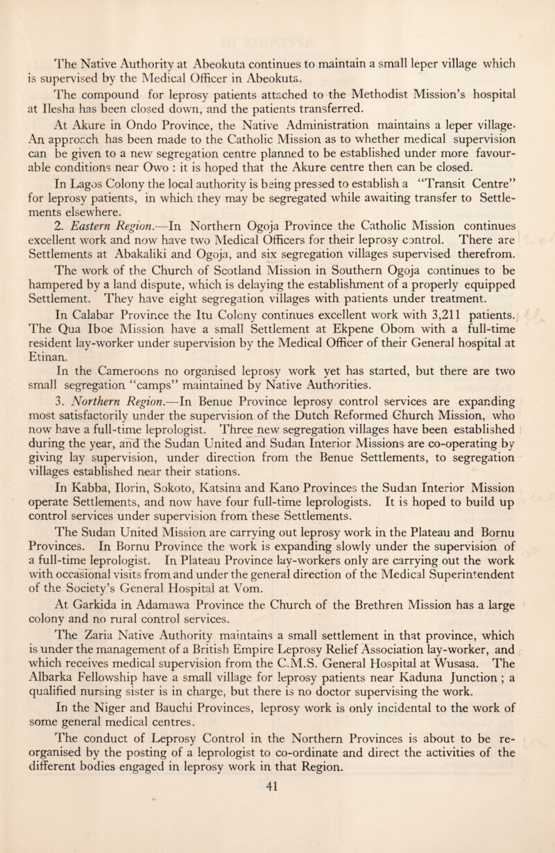 The Native Authority at Abeokuta continues to maintain a small leper village which is supervised by the Medical Officer in Abeokuta. The compound for leprosy patients attached to the Methodist Mission’s hospital at Ilesha has been closed down, and the patients transferred. At Akure in Ondo Province, the Native Administration maintains a leper village- An approach has been made to the Catholic Mission as to whether medical supervision can be given to a new segregation centre planned to be established under more favour¬ able conditions near Owo : it is hoped that the Akure centre then can be closed. In Lagos Colony the local authority is being pressed to establish a “Transit Centre” for leprosy patients, in which they may be segregated while awaiting transfer to Settle¬ ments elsewhere. 2. Eastern Region.—In Northern Ogoja Province the Catholic Mission continues excellent work and now have two Medical Officers for their leprosy control. There are Settlements at Abakaliki and Ogoja, and six segregation villages supervised therefrom. The work of the Church of Scotland Mission in Southern Ogoja continues to be hampered by a land dispute, which is delaying the establishment of a properly equipped Settlement. They have eight segregation villages with patients under treatment. In Calabar Province the Itu Colony continues excellent work with 3,211 patients. The Qua Iboe Mission have a small Settlement at Ekpene Obom with a full-time resident lay-worker under supervision by the Medical Officer of their General hospital at Etinan. In the Cameroons no organised leprosy work yet has started, but there are two small segregation “camps” maintained by Native Authorities. 3. Northern Region.—In Benue Province leprosy control services are expanding most satisfactorily under the supervision of the Dutch Reformed Church Mission, who now have a full-time leprologist. Three new segregation villages have been established during the year, and the Sudan United and Sudan Interior Missions are co-operating by giving lay supervision, under direction from the Benue Settlements, to segregation villages established near their stations. In Kabba, Ilorin, Sokoto, Katsina and Kano Provinces the Sudan Interior Mission operate Settlements, and now have four full-time leprologists. It is hoped to build up control services under supervision from these Settlements. The Sudan United Mission are carrying out leprosy work in the Plateau and Bornu Provinces. In Bornu Province the work is expanding slowly under the supervision of a full-time leprologist. In Plateau Province lav-workers only are carrying out the work with occasional visits from and under the general direction of the Medical Superintendent of the Society’s General Hospital at Vom. At Garkida in Adamawa Province the Church of the Brethren Mission has a large colony and no rural control services. The Zaria Native Authority maintains a small settlement in that province, which is under the management of a British Empire Leprosy Relief Association lay-worker, and which receives medical supervision from the C.M.S. General Hospital at Wusasa. The Albarka Fellowship have a small village for leprosy patients near Kaduna Junction ; a qualified nursing sister is in charge, but there is no doctor supervising the work. In the Niger and Bauchi Provinces, leprosy work is only incidental to the work of some general medical centres. The conduct of Leprosy Control in the Northern Provinces is about to be re¬ organised by the posting of a leprologist to co-ordinate and direct the activities of the different bodies engaged in leprosy work in that Region.