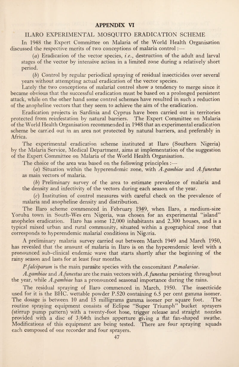 ILARO EXPERIMENTAL MOSQUITO ERADICATION SCHEME In 1948 the Expert Committee on Malaria of the World Health Organisation discussed the respective merits of two conceptions of malaria control:—- (a) Eradication of the vector species, i.e., destruction of the adult and larval stages of the vector by intensive action in a limited zone during a relatively short period. (.b) Control by regular periodical spraying of residual insecticides over several years without attempting actual eradication of the vector species. Lately the two conceptions of malarial control show a tendency to merge since it became obvious that the successful eradication must be based on a prolonged persistent attack, while on the other hand some control schemes have resulted in such a reduction of the anopheline vectors that they seem to achieve the aim of the eradication. Eradication projects in Sardinia and Cyprus have been carried out in territories protected from reinfestation by natural barriers. The Expert Committee on Malaria of the World Health Organisation recommended in 1948 that an experimental eradication scheme be carried out in an area not protected by natural barriers, and preferably in Africa. The experimental eradication scheme instituted at Ilaro (Southern Nigeria) by the Malaria Service, Medical Department, aims at implementation of the suggestion of the Expert Committee on Malaria of the World Health Organisation. The choice of the area was based on the following principles :— (<2) Situation within the hyperendemic zone, with A.gambiae and A.funestus as main vectors of malaria. (■b) Preliminary survey of the area to estimate prevalence of malaria and the density and infectivity of the vectors during each season of the year. (e) Institution of control measures with careful check on the prevalence of malaria and anopheline density and distribution. The Ilaro scheme commenced in February 1949, when Ilaro, a medium-size Yoruba town in South-Wes ern Nigeria, was chosen for an experimental “island’ ’ anopheles eradication. Ilaro has some 12,000 inhabitants and 2,300 houses, and is a typical mixed urban and rural community, situated within a geographical zone that corresponds to hyperendemic malarial conditions in Nigeria. A preliminary malaria survey carried out between March 1949 and March 1950, has revealed that the amount of malaria in Ilaro is on the hyperendemic level with a pronounced sub-clinical endemic wave that starts shortly after the beginning of the rainy season and lasts for at least four months. P.falciparum is the main parasite species with the concomitant P.malariae. A.gambiae and A.funestus are the main vectors with A.funestus persisting throughout the year, while A.gambiae has a pronounced seasonal importance during the rains. The residual spraying of Ilaro commenced in March, 1950. The insecticide used for it is the BHC. wettable powder P.520 containing 6.5 per cent gamma isomer. The dosage is between 10 and 15 milligrams gamma isomer per square foot. The routine spraying equipment consists of Eclipse “Super Triumph” bucket sprayers (stirrup pump pattern) with a twenty-foot hose, trigger release and straight nozzles provided with a disc of 3/64th inches apperture giving a flat fan-shaped swathe. Modifications of this equipment are being tested. There are four spraying squads each composed of one recorder and four sprayers.