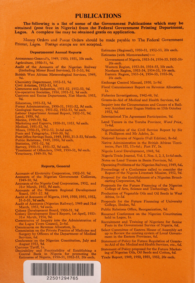 PUBLICATIONS ' The following is a list of some of the Government Publications which may be obtained (post free in Nigeria) from the Federal Government Printing Department, Lagos. A complete list may be obtained gratis on application. Money Orders and Postal Orders should be made payable to The Federal Government Printer, Lagos. Postage stamps are not accepted. Departmental Annual Reports Accountant-General’s, 1949, 1950, 1951, 10$ each. Agriculture, 1950-51, 9d. Audit of the Accounts of the Nigerian Railway (Including Motor Road Services), 31-3-53, 9d. British West African Meteorological Services, 1949, 9 d. Chemistry Department, 1952-53, 9d. Civil Aviation, 1952-53, 9d. Commerce and Industries, 1951-52, 1952-53, 9d. Co-operative Societies, 1950, 1951-52, 9d each. Customs and Excise Department, 31st March, 1953, 9 d. Education, 1951-52, 9d. Forest Administration, 1950-51, 1951-52, 9d each. Geological Survey, 1951-52, 1952-53, 9d each. Labour Department Annual Report, 1952-53, 9d. Land, 1950, 9d. Marine, 1949-50, 9d. Marketing and Exports, 1950-51, 1953, 9d each. Medical, 1951-52, 9d. Mines, 1950-51, 1952-53, 2s-6d each. Posts and Telegraphs, 1949-50, 9d. Post Office Savings Bank, 1949,1950,31-3-53,9<f each. Public Relations, 1949, 1950, 9d each. Statistics, 1951-52, 9d. Survey, 1950-51, 1951-52, 9d each. Treatment of Offenders, 1949, 1950-51, 9d each. Veterinary, 1949-50, 9d. Reports, General Accounts of Electricity Corporation, 1952-53, 9d. Accounts of the Nigerian Government Collieries, 1949-50, 9d. Accounts of the Nigeria Coal Corporation, 1952, and 31st March, 1953, 9d each. Accounts of the Western Regional Development Board, 1951-52, 9d. Audit of Accounts of Nigeria, 1949,1950,1951,1952, 31-3-53, 9d each. Audit of Accounts (Nigerian Railway), 1949, and 31st March, 1953, 9d each. Colony Development Board, 1950-51, 9d. Colony Development Board Report, 1st April, 1953- 31st March, 1954, 9d. Commission of Inquiry into the Administration of the Lagos Town Council, 2s~6d. Commission on Revenue Allocation, 5s. Commission on the Private Practice of Medicine and Surgery by Officers of the Department of Medical Services, 6d. Conference on the Nigerian Constitution, July and August 1953, 9d. Customs Tariff, Is. Desirability and Practicability of Establishing a Central Bank in Nigeria for promoting the Estimates of Nigeria, 1950-51, 1952-53, 20s each. Estimates (Regional), 1950-51, 1952-53, 20s each. Estimates (with Memorandum):— Government of Nigeria, 1953-54,1954-55,1955-56> 20s each. Western Region, 1953-54, 1954-55, 10s each. Northern Region, 1953-54, 1954-55, 10s each. Eastern Region, 1953-54, 1954-55, 1955-56, 10s each. Exchange Control Manual, 1950, \s-9d. Fiscal Commissioner Report on Revenue Allocation, Is. Fisheries Investigations, 1942-48, 9d. Grants-in-Aid of Medical and Health Services, 6d. Inquiry into the Circumstances and Causes of a Rail¬ way Accident near Ilugun Station on 15th October 1952, 9d. International Tin Agreement Participation, 9d. Land Tenure in the Yoruba Province, Ward Price, 7s-6d. Nigerianization of the Civil Service Report by Sir S. Phillipson and Mr Adebo, 2s. National Income of Nigeria (Full Edition), 8s-6d. Native Administration in the British African Terri¬ tories, Part III, 17s-6d; Part IV, 5s. Nigeria Local Development, 1948, 9d. Nigeria Trade Journal, Vol. I, Nos. 1, 2, 3, ls-6J each. Notes on Land Tenure in Benin Province, 9d. Operating Problems of the Nigerian Railway, 1949,6d» Proceedings of a Conference called to consider the Report of the Nigeria Livestock Mission, 1952, 9d. Proposal for the Establishment of a Nigerian Broad¬ casting Corporation, 9d. Proposals for the Future Financing of the Nigerian College of Arts, Science and Technology, 9d. Production of Vegetable Oils and Oil Seeds in West Africa, ls-3df. Proposals for the Future Financing of University College, Ibadan, 9d. Public Relations Office, Reorganisation, 9d* Resumed Conference on the Nigerian Constitution held in Lagos, Is. Recruitment and Training of Nigerians for Senior Posts in the Government Service of Nigeria, 6d. Select Committee of Eastern House of Assembly set up to Review the existing system of Local Govern¬ ment in the Eastern Provinces, 6d. Statement of Policy for Future Regulation of Grants- in-Aid of the Medical and Health Services, etc., 6d. Statement of Policy proposed for the Future Market¬ ing of Nigerian Oils, Oil Seeds and Cotton, 6d. Trade Report, 1949, 1950, 1951, 1952, 20s each. 22501294765