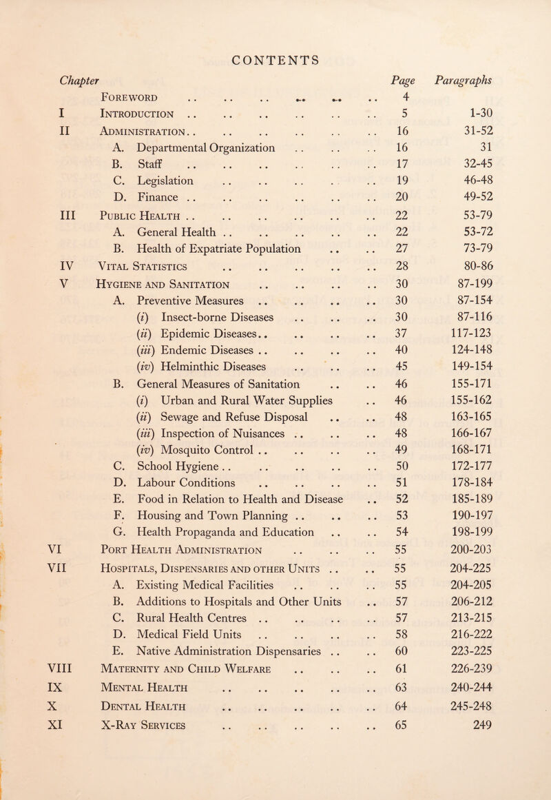 CONTENTS Chapter Page Paragraphs Foreword 4 I Introduction. 5 1-30 II Administration 16 31-52 A. Departmental Organization 16 31 B. Staff 17 32-45 C. Legislation 19 46-48 D. Finance 20 49-52 III Public Health 22 53-79 A. General Health 22 53-72 B. Health of Expatriate Population 27 73-79 IV Vital Statistics 28 80-86 V Hygiene and Sanitation 30 87-199 A. Preventive Measures 30 87-154 (i) Insect-borne Diseases 30 87-116 (ii) Epidemic Diseases.. 37 117-123 (iii) Endemic Diseases .. 40 124-148 (iv) Helminthic Diseases 45 149-154 B. General Measures of Sanitation 46 155-171 (i) Urban and Rural Water Supplies 46 155-162 (ii) Sewage and Refuse Disposal 48 163-165 (in) Inspection of Nuisances .. 48 166-167 (iv) Mosquito Control 49 168-171 C. School Hygiene 50 172-177 D. Labour Conditions 51 178-184 E. Food in Relation to Health and Disease 52 185-189 F. Housing and Town Planning .. 53 190-197 G. Health Propaganda and Education 54 198-199 VI Port Health Administration 55 200-203 VII Hospitals, Dispensaries and other Units 55 204-225 A. Existing Medical Facilities 55 204-205 B. Additions to Hospitals and Other Units 57 206-212 C. Rural Health Centres 57 213-215 D. Medical Field Units 58 216-222 E. Native Administration Dispensaries 60 223-225 VIII Maternity and Child Welfare 61 226-239 IX Mental Health . 63 240-244 X Dental Health 64 245-248 XI X-Ray Services . 65 249