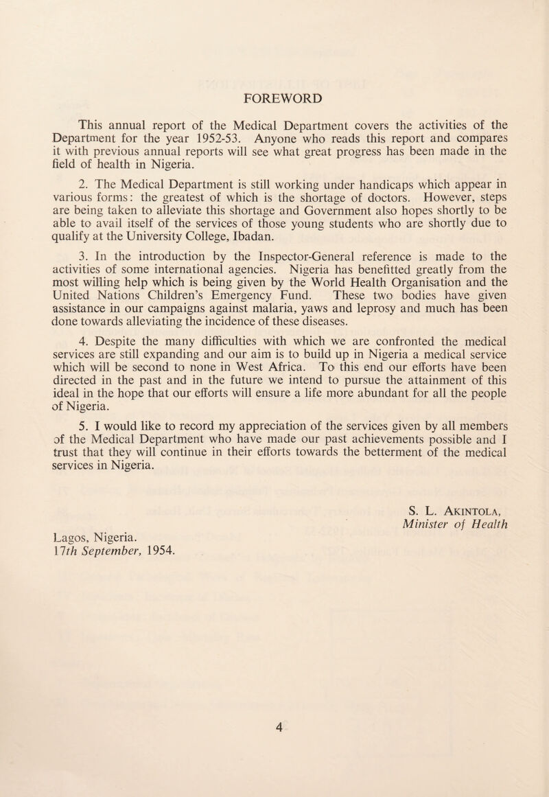 FOREWORD This annual report of the Medical Department covers the activities of the Department for the year 1952-53. Anyone who reads this report and compares it with previous annual reports will see what great progress has been made in the field of health in Nigeria. 2. The Medical Department is still working under handicaps which appear in various forms: the greatest of which is the shortage of doctors. However, steps are being taken to alleviate this shortage and Government also hopes shortly to be able to avail itself of the services of those young students who are shortly due to qualify at the University College, Ibadan. 3. In the introduction by the Inspector-General reference is made to the activities of some international agencies. Nigeria has benefitted greatly from the most willing help which is being given by the World Health Organisation and the United Nations Children’s Emergency Fund. These two bodies have given assistance in our campaigns against malaria, yaws and leprosy and much has been done towards alleviating the incidence of these diseases. 4. Despite the many difficulties with which we are confronted the medical services are still expanding and our aim is to build up in Nigeria a medical service which will be second to none in West Africa. To this end our efforts have been directed in the past and in the future we intend to pursue the attainment of this ideal in the hope that our efforts will ensure a life more abundant for all the people of Nigeria. 5. I would like to record my appreciation of the services given by all members of the Medical Department who have made our past achievements possible and I trust that they will continue in their efforts towards the betterment of the medical services in Nigeria. S. L. Akintola, Minister of Health Lagos, Nigeria. llth September, 1954.