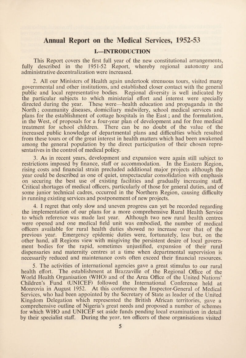 Annual Report on the Medical Services, 1952-53 I_INTRODUCTION This Report covers the first full year of the new constitutional arrangements, fully described in the 1951-52 Report, whereby regional autonomy and administrative decentralization were increased. 2. All our Ministers of Health again undertook strenuous tours, visited many governmental and other institutions, and established closer contact with the general public and local representative bodies. Regional diversity is well indicated by the particular subjects to which ministerial effort and interest were specially directed during the year. These were—health education and propaganda in the North ; community diseases, domiciliary midwifery, school medical services and plans for the establishment of cottage hospitals in the East; and the formulation, in the West, of proposals for a four-year plan of development and for free medical treatment for school children. There can be no doubt of the value of the increased public knowledge of departmental plans and difficulties which resulted from these tours or of the great interest in health matters which had been awakened among the general population by the direct participation of their chosen repre¬ sentatives in the control of medical policy. 3. As in recent years, development and expansion were again still subject to restrictions imposed by finance, staff or accommodation. In the Eastern Region, rising costs and financial strain precluded additional major projects although the year could be described as one of quiet, unspectacular consolidation with emphasis on securing the best use of existing facilities and gradually increasing staff. Critical shortages of medical officers, particularly of those for general duties, and of some junior technical cadres, occurred in the Northern Region, causing difficulty in running existing services and postponement of new projects. 4. I regret that only slow and uneven progress can yet be recorded regarding the implementation of our plans for a more comprehensive Rural Health Service to which reference was made last year. Although two new rural health centres were opened and one medical field unit was embodied, the number of medical officers available for rural health duties showed no increase over that of the previous year. Emergency epidemic duties were, fortunately, less but, on the other hand, all Regions view with misgiving the persistent desire of local govern¬ ment bodies for the rapid, sometimes unjustified, expansion of their rural dispensaries and maternity centres at a time when departmental supervision is necessarily reduced and maintenance costs often exceed their financial resources. 5. The activities of international agencies gave a great stimulus to our rural health effort. The establishment at Brazzaville of the Regional Office of the World Health Organisation (WHO) and of the Area Office of the United Nations’ Children’s Fund (UNICEF) followed the International Conference held at Monrovia in August 1952. At this conference the Inspector-General of Medical Services, who had been appointed by the Secretary of State as leader of the United Kingdom Delegation which represented the British African territories, gave a comprehensive outline of Nigeria’s great needs and proposed a number of schemes for which WHO and UNICEF set aside funds pending local examination in detail by their specialist staff. During the year, ten officers of these organisations visited