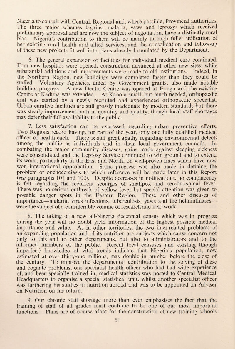 Nigeria to consult with Central, Regional and, where possible. Provincial authorities. The three major schemes (against malaria, yaws and leprosy) which received preliminary approval and are now the subject of negotiation, have a distinctly rural bias. Nigeria’s contribution to them will be mainly through fuller utilisation of her existing rural health and allied services, and the consolidation and follow-up of these new projects fit well into plans already formulated by the Department. 6. The general expansion of facilities for individual medical care continued. Four new hospitals were opened, construction advanced at other new sites, while substantial additions and improvements were made to old institutions. Indeed, in the Northern Region, new buildings were completed faster than they could be stalled. Voluntary Agencies, aided by Government grants, also made notable building progress. A new Dental Centre was opened at Enugu and the existing Centre at Kaduna was extended. At Kano a small, but much needed, orthopaedic unit was started by a newly recruited and experienced orthopaedic specialist. Urban curative facilities are still grossly inadequate by modern standards but there was steady improvement both in quantity and quality, though local staff shortages may defer their full availability to the public. 7. Less satisfaction can be expressed regarding urban preventive efforts. Two Regions record having, for part of the year, only one fully qualified medical officer of health each. There is still great apathy regarding environmental defects among the public as individuals and in their local government councils. In combating the major community diseases, gains made against sleeping sickness were consolidated and the Leprosy Service continued to win ground and to extend its work, particularly in the East and North, on well-proven lines which have now won international approbation. Some progress was also made in defining the problem of onchocerciasis to which reference will be made later in this Report (see paragraphs 101 and 102). Despite decreases in notifications, no complacency is felt regarding the recurrent scourges of smallpox and cerebro-spinal fever. There was no serious outbreak of yellow fever but special attention was given to possible danger spots in the Eastern Region. These and other diseases of importance—malaria, virus infections, tuberculosis, yaws and the helminthiases— were the subject of a considerable volume of research and field work. 8. The taking of a new all-Nigeria decennial census which was in progress during the year will no doubt yield information of the highest possible medical importance and value. As in other territories, the two inter-related problems of an expanding population and of its nutrition are subjects which cause concern not only to this and to other departments, but also to administrators and to the informed members of the public. Recent local censuses and existing (though imperfect) knowledge of vital trends indicate that Nigeria’s population, now estimated at over thirty-one millions, may double in number before the close of the century. To improve the departmental contribution to the solving of these and cognate problems, one specialist health officer who had had wide experience of, and been specially trained in, medical statistics was posted to Central Medical Headquarters to organise a special statistical unit, whilst another specialist officer was furthering his studies in nutrition abroad and was to be appointed an Adviser on Nutrition on his return. 9. Our chronic staff shortage more than ever emphasises the fact that the training of staff of all grades must continue to be one of our most important functions. Plans are of course afoot for the construction of new training schools