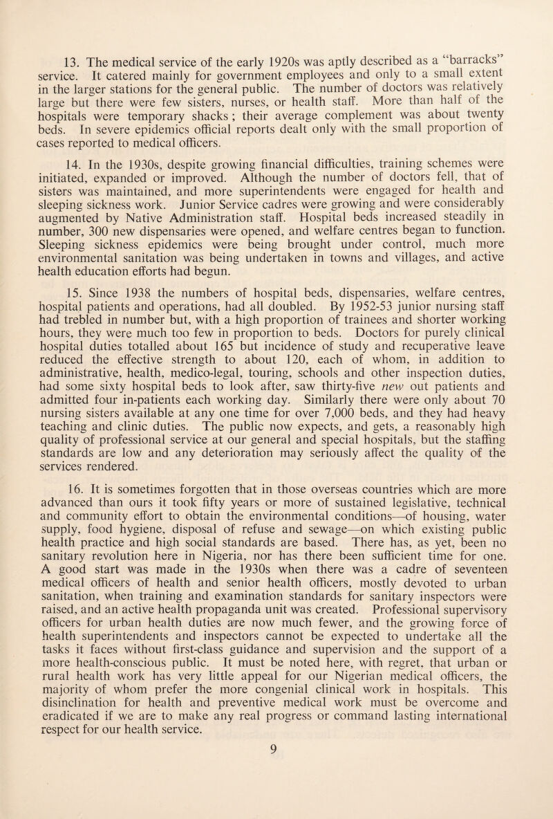 13. The medical service of the early 1920s was aptly described as a “barracks’ service. It catered mainly for government employees and only to a small extent in the larger stations for the general public. The number of doctors was relatively large but there were few sisters, nurses, or health staff. More than half of the hospitals were temporary shacks ; their average complement was about twenty beds. In severe epidemics official reports dealt only with the small proportion of cases reported to medical officers. 14. In the 1930s, despite growing financial difficulties, training schemes were initiated, expanded or improved. Although the number of doctors fell, that of sisters was maintained, and more superintendents were engaged for health and sleeping sickness work. Junior Service cadres were growing and were considerably augmented by Native Administration staff. Hospital beds increased steadily in number, 300 new dispensaries were opened, and welfare centres began to function. Sleeping sickness epidemics were being brought under control, much more environmental sanitation was being undertaken in towns and villages, and active health education efforts had begun. 15. Since 1938 the numbers of hospital beds, dispensaries, welfare centres, hospital patients and operations, had all doubled. By 1952-53 junior nursing staff had trebled in number but, with a high proportion of trainees and shorter working hours, they were much too few in proportion to beds. Doctors for purely clinical hospital duties totalled about 165 but incidence of study and recuperative leave reduced the effective strength to about 120, each of whom, in addition to administrative, health, medico-legal, touring, schools and other inspection duties, had some sixty hospital beds to look after, saw thirty-five new out patients and admitted four in-patients each working day. Similarly there were only about 70 nursing sisters available at any one time for over 7,000 beds, and they had heavy teaching and clinic duties. The public now expects, and gets, a reasonably high quality of professional service at our general and special hospitals, but the staffing standards are low and any deterioration may seriously affect the quality of the services rendered. 16. It is sometimes forgotten that in those overseas countries which are more advanced than ours it took fifty years or more of sustained legislative, technical and community effort to obtain the environmental conditions—of housing, water supply, food hygiene, disposal of refuse and sewage—on which existing public health practice and high social standards are based. There has, as yet, been no sanitary revolution here in Nigeria, nor has there been sufficient time for one. A good start was made in the 1930s when there was a cadre of seventeen medical officers of health and senior health officers, mostly devoted to urban sanitation, when training and examination standards for sanitary inspectors were raised, and an active health propaganda unit was created. Professional supervisory officers for urban health duties are now much fewer, and the growing force of health superintendents and inspectors cannot be expected to undertake all the tasks it faces without first-class guidance and supervision and the support of a more health-conscious public. It must be noted here, with regret, that urban or rural health work has very little appeal for our Nigerian medical officers, the majority of whom prefer the more congenial clinical work in hospitals. This disinclination for health and preventive medical work must be overcome and eradicated if we are to make any real progress or command lasting international respect for our health service.