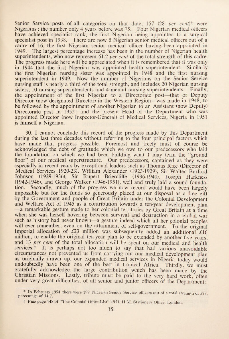 Senior Service posts of all categories on that date, 157 (28 per cent)* were Nigerians ; the number only 4 years before was 75. Four Nigerian medical officers have achieved specialist rank, the first Nigerian being appointed to a surgical specialist post in 1938. There are now 5 Nigerian senior medical officers out of a cadre of 16, the first Nigerian senior medical officer having been appointed in i 949. The largest percentage increase has been in the number of Nigerian health superintendents, who now represent 61.2 per cent of the total strength of this cadre. The progress made here will be appreciated when it is remembered that it was only in 1944 that the first Nigerian was appointed health superintendent. Similarly the first Nigerian nursing sister was appointed in 1948 and the first nursing superintendent in 1949. Now the number of Nigerians on the Senior Service nursing staff is nearly a third of the total strength, and includes 20 Nigerian nursing sisters, 10 nursing superintendents and 4 mental nursing superintendents. Finally, the appointment of the first Nigerian to a Directorate post—that of Deputy Director (now designated Director) in the Western Region—was made in 1948, to be followed by the appointment of another Nigerian to an Assistant (now Deputy) Directorate post in 1952 ; and the present Head of the Department who was appointed Director (now Inspector-General) of Medical Services, Nigeria in 1951 is himself a Nigerian. 30. I cannot conclude this record of the progress made by this Department during the last three decades without referring to the four principal factors which have made that progress possible. Foremost and freely must of course be acknowledged the debt of gratitude which we owe to our predecessors who laid the foundation on which we had been building what I may term the “ground floor” of our medical superstructure. Our predecessors, captained as they were especially in recent years by exceptional leaders such as Thomas Rice (Director of Medical Services 1920-23), William Alexander (1923-1929), Sir Walter Burford Johnson (1929-1936), Sir Rupert Briercliffe (1936-1940), Joseph Harkness (1942-1946), and George Walker (1946-1951), well and truly laid a sound founda¬ tion. Secondly, much of the progress we now record would have been largely impossible but for the funds so generously placed at our disposal as a free gift by the Government and people of Great Britain under the Colonial Development and Welfare Act of 1945 as a contribution towards a ten-year development plan —a remarkable gesture made to her colonial territories by Great Britain at a time when she was herself hovering between survival and destruction in a global war such as history had never known—a gesture indeed which all her colonial peoples will ever remember, even on the attainment of self-government. To the original Imperial allocation of £23 million was subsequently added an additional £16 million, to enable the original ten-year plan to be extended by another five years, and 13 per cent of the total allocation will be spent on our medical and health services.! It is perhaps not too much to say that had various unavoidable circumstances not prevented us from carrying out our medical development plan as originally drawn up, our expanded medical services in Nigeria today would undoubtedly have been one of the best in tropical Africa. Thirdly, we must gratefully acknowledge the large contribution which has been made by the Christian Missions. Lastly, tribute must be paid to the very hard work, often under very great difficulties, of all senior and junior officers of the Department: * In February 1954 there were 199 Nigerian Senior Service officers out of a total strength of 573 percentage of 34.7. t Vide page 148 of “The Colonial Office List” 1954, H.M. Stationery Office, London.