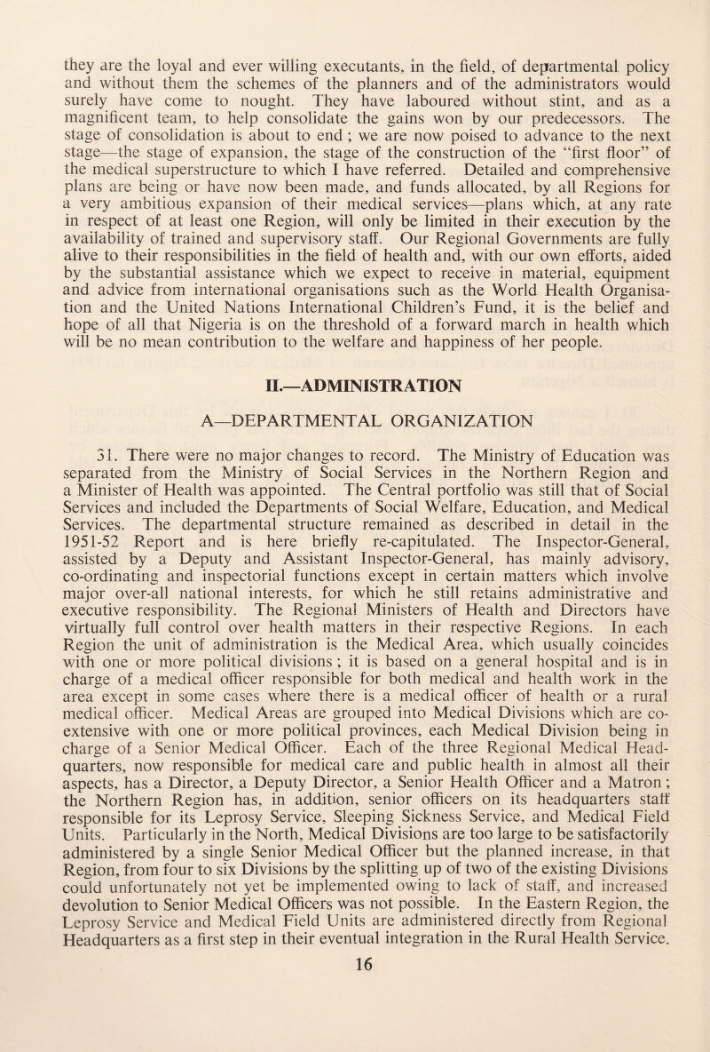 they are the loyal and ever willing executants, in the field, of departmental policy and without them the schemes of the planners and of the administrators would surely have come to nought. They have laboured without stint, and as a magnificent team, to help consolidate the gains won by our predecessors. The stage of consolidation is about to end ; we are now poised to advance to the next stage—the stage of expansion, the stage of the construction of the “first floor” of the medical superstructure to which I have referred. Detailed and comprehensive plans are being or have now been made, and funds allocated, by all Regions for a very ambitious expansion of their medical services—plans which, at any rate in respect of at least one Region, will only be limited in their execution by the availability of trained and supervisory staff. Our Regional Governments are fully alive to their responsibilities in the field of health and, with our own efforts, aided by the substantial assistance which we expect to receive in material, equipment and advice from international organisations such as the World Health Organisa¬ tion and the United Nations International Children’s Fund, it is the belief and hope of all that Nigeria is on the threshold of a forward march in health which will be no mean contribution to the welfare and happiness of her people. II.—ADMINISTRATION A—DEPARTMENTAL ORGANIZATION 31. There were no major changes to record. The Ministry of Education was separated from the Ministry of Social Services in the Northern Region and a Minister of Health was appointed. The Central portfolio was still that of Social Services and included the Departments of Social Welfare, Education, and Medical Services. The departmental structure remained as described in detail in the 1951-52 Report and is here briefly re-capitulated. The Inspector-General, assisted by a Deputy and Assistant Inspector-General, has mainly advisory, co-ordinating and inspectorial functions except in certain matters which involve major over-all national interests, for which he still retains administrative and executive responsibility. The Regional Ministers of Health and Directors have virtually full control over health matters in their respective Regions. In each Region the unit of administration is the Medical Area, which usually coincides with one or more political divisions ; it is based on a general hospital and is in charge of a medical officer responsible for both medical and health work in the area except in some cases where there is a medical officer of health or a rural medical officer. Medical Areas are grouped into Medical Divisions which are co¬ extensive with one or more political provinces, each Medical Division being in charge of a Senior Medical Officer. Each of the three Regional Medical Head¬ quarters, now responsible for medical care and public health in almost all their aspects, has a Director, a Deputy Director, a Senior Health Officer and a Matron; the Northern Region has, in addition, senior officers on its headquarters statf responsible for its Leprosy Service, Sleeping Sickness Service, and Medical Field Units. Particularly in the North, Medical Divisions are too large to be satisfactorily administered by a single Senior Medical Officer but the planned increase, in that Region, from four to six Divisions by the splitting up of two of the existing Divisions could unfortunately not yet be implemented owing to lack of staff, and increased devolution to Senior Medical Officers was not possible. In the Eastern Region, the Leprosy Service and Medical Field Units are administered directly from Regional Headquarters as a first step in their eventual integration in the Rural Health Service.
