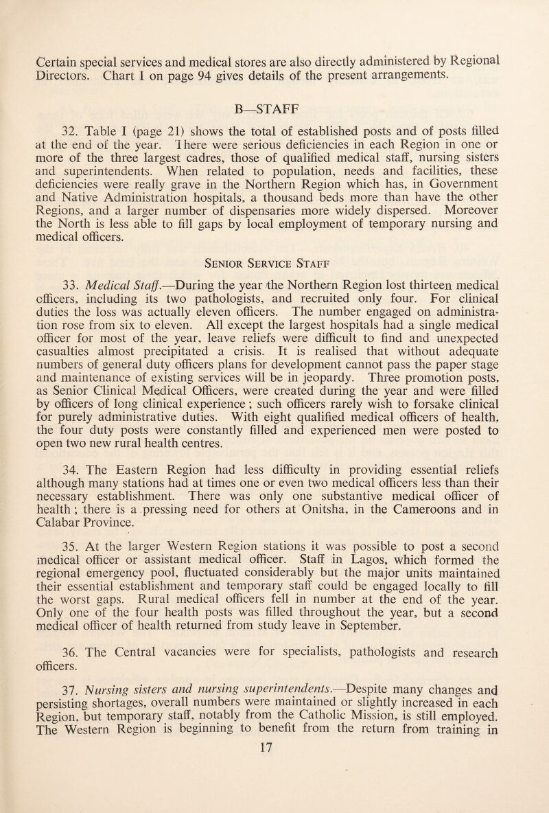 Certain special services and medical stores are also directly administered by Regional Directors. Chart I on page 94 gives details of the present arrangements. B—STAFF 32. Table I (page 21) shows the total of established posts and of posts filled at the end of the year. Ihere were serious deficiencies in each Region in one or more of the three largest cadres, those of qualified medical staff, nursing sisters and superintendents. When related to population, needs and facilities, these deficiencies were really grave in the Northern Region which has, in Government and Native Administration hospitals, a thousand beds more than have the other Regions, and a larger number of dispensaries more widely dispersed. Moreover the North is less able to fill gaps by local employment of temporary nursing and medical officers. Senior Service Staff 33. Medical Staff.—During the year the Northern Region lost thirteen medical officers, including its two pathologists, and recruited only four. For clinical duties the loss was actually eleven officers. The number engaged on administra¬ tion rose from six to eleven. All except the largest hospitals had a single medical officer for most of the year, leave reliefs were difficult to find and unexpected casualties almost precipitated a crisis. It is realised that without adequate numbers of general duty officers plans for development cannot pass the paper stage and maintenance of existing services will be in jeopardy. Three promotion posts, as Senior Clinical Medical Officers, were created during the year and were filled by officers of long clinical experience; such officers rarely wish to forsake clinical for purely administrative duties. With eight qualified medical officers of health, the four duty posts were constantly filled and experienced men were posted to open two new rural health centres. 34. The Eastern Region had less difficulty in providing essential reliefs although many stations had at times one or even two medical officers less than their necessary establishment. There was only one substantive medical officer of health; there is a pressing need for others at Onitsha, in the Cameroons and in Calabar Province. 35. At the larger Western Region stations it was possible to post a second medical officer or assistant medical officer. Staff in Lagos, which formed the regional emergency pool, fluctuated considerably but the major units maintained their essential establishment and temporary staff could be engaged locally to fill the worst gaps. Rural medical officers fell in number at the end of the year. Only one of the four health posts was filled throughout the year, but a second medical officer of health returned from study leave in September. 36. The Central vacancies were for specialists, pathologists and research officers. 37. Nursing sisters and nursing superintendents.—Despite many changes and persisting shortages, overall numbers were maintained or slightly increased in each Region, but temporary staff, notably from the Catholic Mission, is still employed. The Western Region is beginning to benefit from the return from training in
