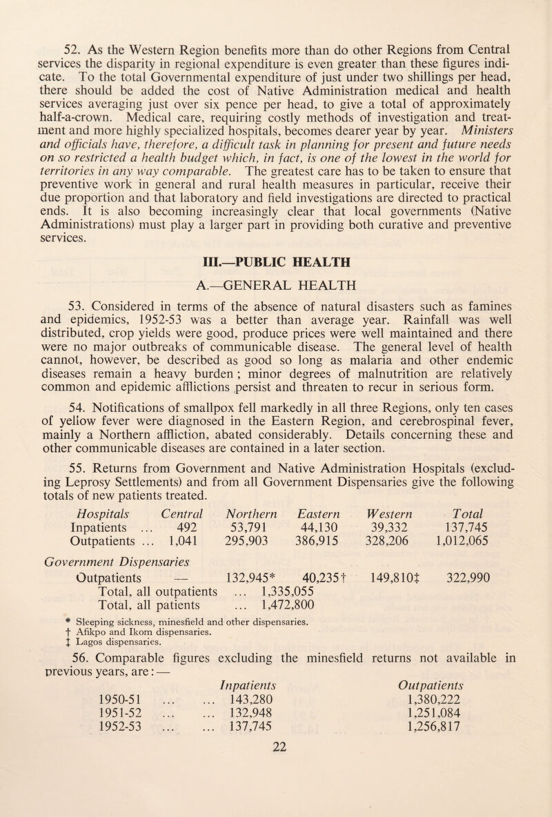 52. As the Western Region benefits more than do other Regions from Central services the disparity in regional expenditure is even greater than these figures indi¬ cate. To the total Governmental expenditure of just under two shillings per head, there should be added the cost of Native Administration medical and health services averaging just over six pence per head, to give a total of approximately half-a-crown. Medical care, requiring costly methods of investigation and treat¬ ment and more highly specialized hospitals, becomes dearer year by year. Ministers and officials have, therefore, a difficult task in planning for present and future needs on so restricted a health budget which, in fact, is one of the lowest in the world for territories in any way comparable. The greatest care has to be taken to ensure that preventive work in general and rural health measures in particular, receive their due proportion and that laboratory and field investigations are directed to practical ends. It is also becoming increasingly clear that local governments (Native Administrations) must play a larger part in providing both curative and preventive services. III.—PUBLIC HEALTH A.—GENERAL HEALTH 53. Considered in terms of the absence of natural disasters such as famines and epidemics, 1952-53 was a better than average year. Rainfall was well distributed, crop yields were good, produce prices were well maintained and there were no major outbreaks of communicable disease. The general level of health cannot, however, be described as good so long as malaria and other endemic diseases remain a heavy burden ; minor degrees of malnutrition are relatively common and epidemic afflictions persist and threaten to recur in serious form. 54. Notifications of smallpox fell markedly in all three Regions, only ten cases of yellow fever were diagnosed in the Eastern Region, and cerebrospinal fever, mainly a Northern affliction, abated considerably. Details concerning these and other communicable diseases are contained in a later section. 55. Returns from Government and Native Administration Hospitals (exclud¬ ing Leprosy Settlements) and from all Government Dispensaries give the following totals of new patients treated. Hospitals Central Inpatients ... 492 Outpatients ... 1,041 Northern Eastern 53,791 44,130 295,903 386,915 Government Dispensaries Outpatients — 132,945* 40,2351 Total, all outpatients ... 1,335,055 Total, all patients ... 1,472,800 Western Total 39,332 137,745 328,206 1,012,065 149,810t 322,990 * Sleeping sickness, minesfield and other dispensaries, f Afikpo and Ikom dispensaries. X Lagos dispensaries. 56. Comparable figures excluding the minesfield returns not available in previous years, are: — Inpatients 143,280 132,948 137,745 Outpatients 1,380,222 1,251,084 1,256,817 1950- 51 1951- 52 1952- 53 • • •