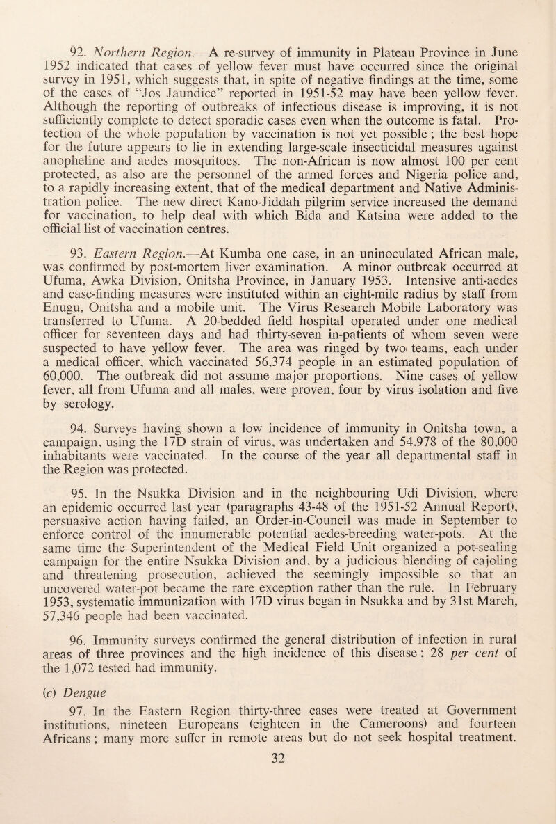 92. Northern Region.—A re-survey of immunity in Plateau Province in June 1952 indicated that cases of yellow fever must have occurred since the original survey in 1951, which suggests that, in spite of negative findings at the time, some of the cases of “Jos Jaundice” reported in 1951-52 may have been yellow fever. Although the reporting of outbreaks of infectious disease is improving, it is not sufficiently complete to detect sporadic cases even when the outcome is fatal. Pro¬ tection of the whole population by vaccination is not yet possible ; the best hope for the future appears to lie in extending large-scale insecticidal measures against anopheline and aedes mosquitoes. The non-African is now almost 100 per cent protected, as also are the personnel of the armed forces and Nigeria police and, to a rapidly increasing extent, that of the medical department and Native Adminis¬ tration police. The new direct Kano-Jiddah pilgrim service increased the demand for vaccination, to help deal with which Bida and Katsina were added to the official list of vaccination centres. 93. Eastern Region.—At Kumba one case, in an uninoculated African male, was confirmed by post-mortem liver examination. A minor outbreak occurred at Ufuma, Awka Division, Onitsha Province, in January 1953. Intensive anti-aedes and case-finding measures were instituted within an eight-mile radius by staff from Enugu, Onitsha and a mobile unit. The Virus Research Mobile Laboratory was transferred to Ufuma. A 20-bedded field hospital operated under one medical officer for seventeen days and had thirty-seven in-patients of whom seven were suspected to have yellow fever. The area was ringed by two teams, each under a medical officer, which vaccinated 56,374 people in an estimated population of 60,000. The outbreak did not assume major proportions. Nine cases of yellow fever, all from Ufuma and all males, were proven, four by virus isolation and five by serology. 94. Surveys having shown a low incidence of immunity in Onitsha town, a campaign, using the 17D strain of virus, was undertaken and 54,978 of the 80,000 inhabitants were vaccinated. In the course of the year all departmental staff in the Region was protected. 95. In the Nsukka Division and in the neighbouring Udi Division, where an epidemic occurred last year (paragraphs 43-48 of the 1951-52 Annual Report), persuasive action having failed, an Order-in-Council was made in September to enforce control of the innumerable potential aedes-breeding water-pots. At the same time the Superintendent of the Medical Field Unit organized a pot-sealing campaign for the entire Nsukka Division and, by a judicious blending of cajoling and threatening prosecution, achieved the seemingly impossible so that an uncovered water-pot became the rare exception rather than the rule. In February 1953, systematic immunization with 17D virus began in Nsukka and by 31st March, 57,346 people had been vaccinated. 96. Immunity surveys confirmed the general distribution of infection in rural areas of three provinces and the high incidence of this disease; 28 per cent of the 1,072 tested had immunity. (c) Dengue 91. In the Eastern Region thirty-three cases were treated at Government institutions, nineteen Europeans (eighteen in the Cameroons) and fourteen Africans; many more suffer in remote areas but do not seek hospital treatment.