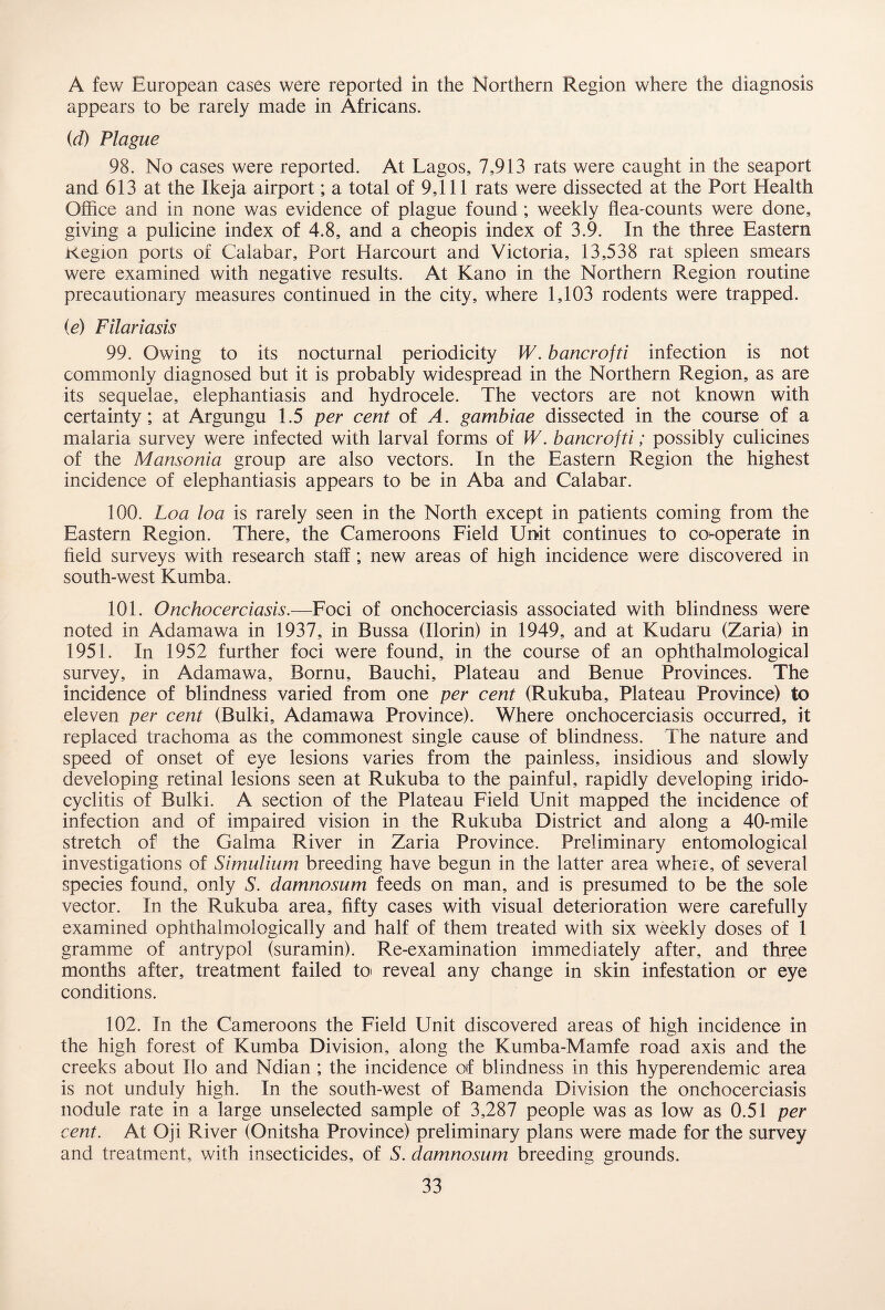 A few European cases were reported in the Northern Region where the diagnosis appears to be rarely made in Africans. (d) Plague 98. No cases were reported. At Lagos, 7,913 rats were caught in the seaport and 613 at the Ikeja airport; a total of 9,111 rats were dissected at the Port Health Office and in none was evidence of plague found; weekly flea-counts were done, giving a pulicine index of 4.8, and a cheopis index of 3.9. In the three Eastern Kegion ports of Calabar, Port Harcourt and Victoria, 13,538 rat spleen smears were examined with negative results. At Kano in the Northern Region routine precautionary measures continued in the city, where 1,103 rodents were trapped. (e) Filariasis 99. Owing to its nocturnal periodicity W. barter of ti infection is not commonly diagnosed but it is probably widespread in the Northern Region, as are its sequelae, elephantiasis and hydrocele. The vectors are not known with certainty; at Argungu 1.5 per cent of A. gambiae dissected in the course of a malaria survey were infected with larval forms of W. bancrojti; possibly culicines of the Mansonia group are also vectors. In the Eastern Region the highest incidence of elephantiasis appears to be in Aba and Calabar. 100. Loa loa is rarely seen in the North except in patients coming from the Eastern Region. There, the Cameroons Field Unit continues to co-operate in field surveys with research staff; new areas of high incidence were discovered in south-west Kumba. 101. Onchocerciasis.—Foci of onchocerciasis associated with blindness were noted in Adamawa in 1937, in Bussa (Ilorin) in 1949, and at Kudaru (Zaria) in 1951. In 1952 further foci were found, in the course of an ophthalmological survey, in Adamawa, Bornu, Bauchi, Plateau and Benue Provinces. The incidence of blindness varied from one per cent (Rukuba, Plateau Province) to eleven per cent (Bulki, Adamawa Province). Where onchocerciasis occurred, it replaced trachoma as the commonest single cause of blindness. The nature and speed of onset of eye lesions varies from the painless, insidious and slowly developing retinal lesions seen at Rukuba to the painful, rapidly developing irido¬ cyclitis of Bulki. A section of the Plateau Field Unit mapped the incidence of infection and of impaired vision in the Rukuba District and along a 40-mile stretch of the Galma River in Zaria Province. Preliminary entomological investigations of Simulium breeding have begun in the latter area where, of several species found, only S. damnosum feeds on man, and is presumed to be the sole vector. In the Rukuba area, fifty cases with visual deterioration were carefully examined ophthalmologically and half of them treated with six weekly doses of 1 gramme of antrypol (suramin). Re-examination immediately after, and three months after, treatment failed to> reveal any change in skin infestation or eye conditions. 102. In the Cameroons the Field Unit discovered areas of high incidence in the high forest of Kumba Division, along the Kumba-Mamfe road axis and the creeks about Ilo and Ndian ; the incidence of blindness in this hyperendemic area is not unduly high. In the south-west of Bamenda Division the onchocerciasis nodule rate in a large unselected sample of 3,287 people was as low as 0.51 per cent. At Oji River (Onitsha Province) preliminary plans were made for the survey and treatment, with insecticides, of S. damnosum breeding grounds.