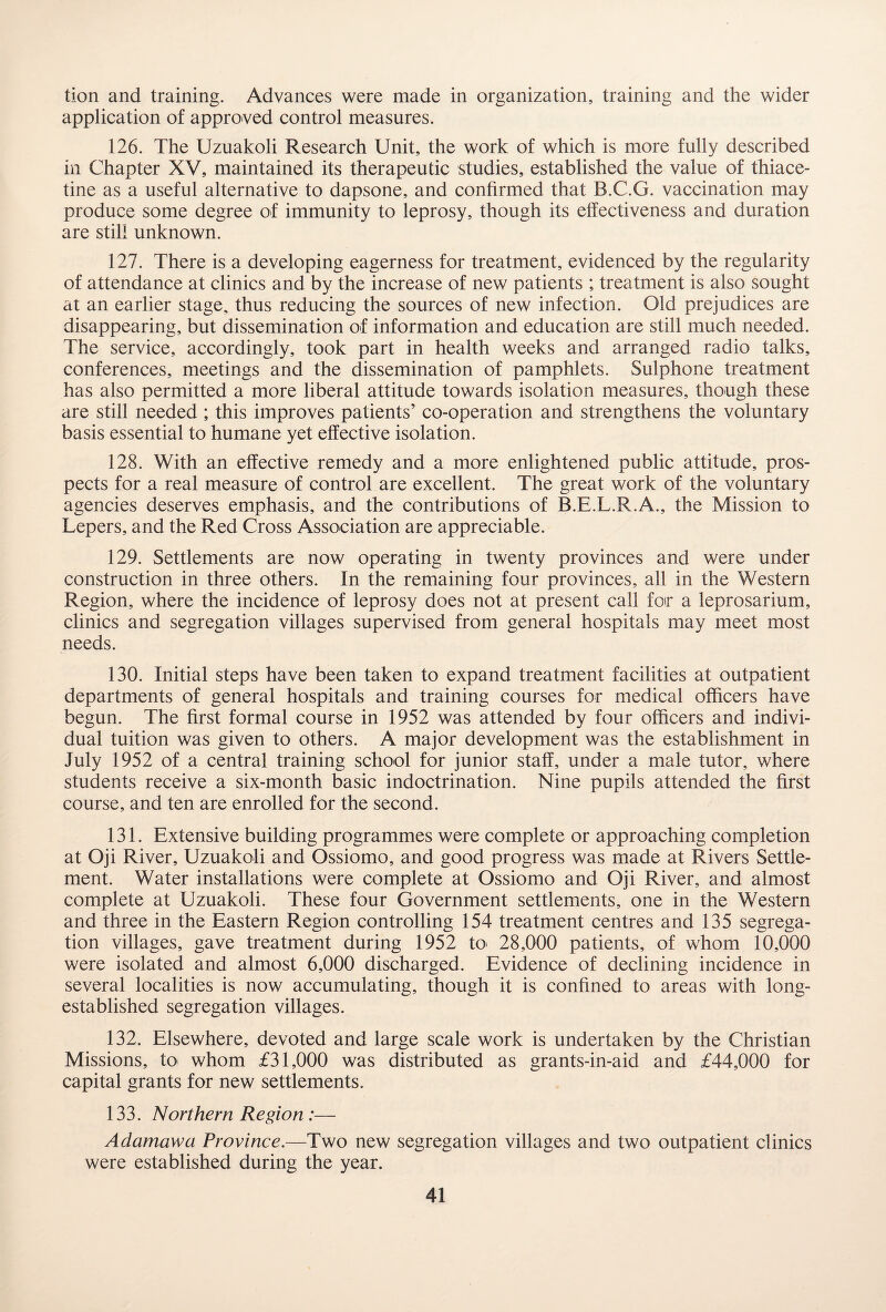 tion and training. Advances were made in organization, training and the wider application of approved control measures. 126. The Uzuakoli Research Unit, the work of which is more fully described in Chapter XV, maintained its therapeutic studies, established the value of thiace- tine as a useful alternative to dapsone, and confirmed that B.C.G. vaccination may produce some degree of immunity to leprosy, though its effectiveness and duration are still unknown. 127. There is a developing eagerness for treatment, evidenced by the regularity of attendance at clinics and by the increase of new patients ; treatment is also sought at an earlier stage, thus reducing the sources of new infection. Old prejudices are disappearing, but dissemination of information and education are still much needed. The service, accordingly, took part in health weeks and arranged radio talks, conferences, meetings and the dissemination of pamphlets. Sulphone treatment has also permitted a more liberal attitude towards isolation measures, though these are still needed ; this improves patients’ co-operation and strengthens the voluntary basis essential to humane yet effective isolation. 128. With an effective remedy and a more enlightened public attitude, pros¬ pects for a real measure of control are excellent. The great work of the voluntary agencies deserves emphasis, and the contributions of B.E.L.R.A., the Mission to Lepers, and the Red Cross Association are appreciable. 129. Settlements are now operating in twenty provinces and were under construction in three others. In the remaining four provinces, all in the Western Region, where the incidence of leprosy does not at present call foir a leprosarium, clinics and segregation villages supervised from general hospitals may meet most needs. 130. Initial steps have been taken to expand treatment facilities at outpatient departments of general hospitals and training courses for medical officers have begun. The first formal course in 1952 was attended by four officers and indivi¬ dual tuition was given to others. A major development was the establishment in July 1952 of a central training school for junior staff, under a male tutor, where students receive a six-month basic indoctrination. Nine pupils attended the first course, and ten are enrolled for the second. 131. Extensive building programmes were complete or approaching completion at Oji River, Uzuakoli and Ossiomo, and good progress was made at Rivers Settle¬ ment. Water installations were complete at Ossiomo and Oji River, and almost complete at Uzuakoli. These four Government settlements, one in the Western and three in the Eastern Region controlling 154 treatment centres and 135 segrega¬ tion villages, gave treatment during 1952 to 28,000 patients, of whom 10,000 were isolated and almost 6,000 discharged. Evidence of declining incidence in several localities is now accumulating, though it is confined to areas with long- established segregation villages. 132. Elsewhere, devoted and large scale work is undertaken by the Christian Missions, to whom £31,000 was distributed as grants-in-aid and £44,000 for capital grants for new settlements. 133. Northern Region :— Adamawa Province.—Two new segregation villages and two outpatient clinics were established during the year.