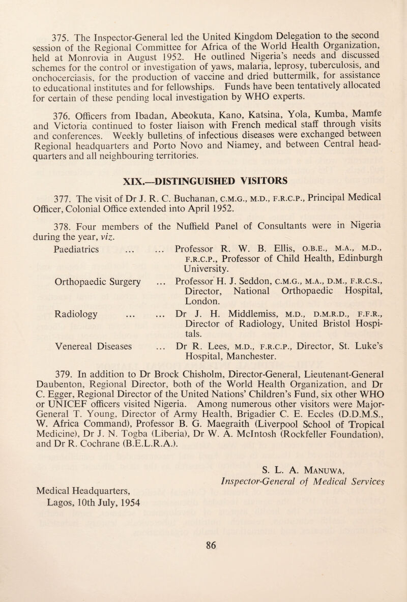 375. The Inspector-General led the United Kingdom Delegation to the second session of the Regional Committee for Africa of the World Health Organization, held at Monrovia in August 1952. He outlined Nigeria’s needs and discussed schemes for the control or investigation of yaws, malaria, leprosy, tuberculosis, and onchocerciasis, for the production of vaccine and dried buttermilk, for assistance to educational institutes and for fellowships. Funds have been tentatively allocated for certain of these pending local investigation by WHO experts. 376. Officers from Ibadan, Abeokuta, Kano, Katsina, Yola, Kumba, Mamfe and Victoria continued to foster liaison with French medical staff through visits and conferences. Weekly bulletins, of infectious diseases were exchanged between Regional headquarters and Porto Novo and Niamey, and between Central head¬ quarters and all neighbouring territories. XIX.—DISTINGUISHED VISITORS 377. The visit of Dr J. R. C. Buchanan, c.m.g., m.d., f.r.c.p.. Principal Medical Officer, Colonial Office extended into April 1952. 378. Four members of the Nuffield Panel of Consultants were in Nigeria during the year, viz. Paediatrics ... ... Professor R. W. B. Ellis, o.b.e., m.a., m.d., f.r.c.p.. Professor of Child Health, Edinburgh University. Orthopaedic Surgery ... Professor H. J. Seddon, c.m.g., m.a., d.m., f.r.c.s.. Director, National Orthopaedic Hospital, London. Radiology Venereal Diseases Dr J. H. Middlemiss, m.d., d.m.r.d., f.f.r.. Director of Radiology, United Bristol Hospi¬ tals. Dr R. Lees, m.d., f.r.c.p., Director, St. Luke’s Hospital, Manchester. 379. In addition to Dr Brock Chisholm, Director-General, Lieutenant-General Daubenton, Regional Director, both of the World Health Organization, and Dr C. Egger, Regional Director of the United Nations’ Children’s Fund, six other WHO or UNICEF officers visited Nigeria. Among numerous other visitors were Major- General T. Young, Director of Army Health, Brigadier C. E. Eccles (D.D.M.S., W. Africa Command), Professor B. G. Maegraith (Liverpool School of Tropical Medicine), Dr J. N. Togba (Liberia), Dr W. A. McIntosh (Rockfeller Foundation), and Dr R. Cochrane (B.E.L.R.A.). Medical Headquarters, Lagos, 10th July, 1954 S. L. A. Manuwa, Inspector-General of Medical Services