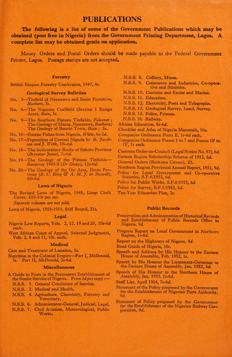 PUBLICATIONS The following is a list of some of the Government Publications which may be obtained (post free in Nigeria) from the Government Printing Department, Lagos. A complete list may be obtained gratis on application* , Money Orders and Postal Orders should be made payable to the Federal Government Printer, Lagos. Postage stamps are not accepted* Forestry British Empire Forestry Conference, 1947, 45. Geological Survey Bulletins No. 5—Tinfield of Nassarawa and Ilorin Provinces, Raeburn, 5s. No. 6—The Nigerian Coalfield (Section 1 Enugu Area), Bain, 5s. No. 9—The Southern Plateau Tinfields, Falconer ; The Geology of Mama, Nassarawa, Raeburn; The Geology of Bauchi Town, Bain ; 5$. No. 10—Eocene Fishes from Nigeria, White, 6s-3d. No. 17—Pegmatites of Central Nigeria by R. Jacob¬ son andj. Webb, \Qs-6d. No. 18—The Sedimentary Rocks of Sokoto Province (Brynmor Jones), 7s-6d. No. 19—The Geology of the Plateau Tinfields— Resurvey 1945-8 (Dr Dixey), \2s-6d. No. 20—The Geology of the Osi Area, Ilorin Pro¬ vince (B. C. King & A. M. J. de Swardt), 10s-6d. Laws of Nigeria The Revised Laws of Nigeria, 1948, Limp Cloth Cover, £10-105 per set. Separate volumes are not sold. Laws of Nigeria, 1953-1954, Stiff Bound, 215. N.S.S. 8. Colliery, Mines. N.S.S. 9. Commerce and Industries, Co-opera¬ tive and Statistics. N.S.S. 10. Customs and Excise and Marine. N.S.S. 11. Education. N.S.S. 12. Electricity, Posts and Telegraphs. N.S.S. 13. Geological Survey, Land, Survey. N.S.S. 15. Police, Prisons. N.S.S. 16. Railway. African Education, 85-6J. Checklist and Atlas of Nigeria Mammals, 105. Companies Ordinance Form E, ls-6d each. Companies Ordinance Forms 1 to 7 and Forms IF to 7F, I5 each. Customs Order-in-Council (Legal Notice No. 97), 6d. Eastern Region Scholarship Scheme of 1952, 6d* General Orders (Buckram Covers), £3, Northern Region Provincial Annual Report, 1951, 9d. Policy for Local Government and Co-operative Societies, S.P.4/1953, 6d. Policy for Public Works, S.P.8/1953, 6d. Policy for Survey, S.P.5/1953, 6d. Ten-Year Education Plan, 2s. Public Records Legal Nigeria Law Reports, Vols. 2, 12, 19 and 20, 105-6d each. West African Court of Appeal, Selected Judgments, Vols. 2, 8 and 11, 10s. each. Medical Care and Treatment of Lunatics, 55. Nutrition in the Colonial Empire—Part I, McDonald, 3s. Part II, McDonald, 2s-6d. Miscellaneous A Guide to Posts in the Permanent Establishment of the Senior Service of Nigeria. Price 3d per copy:— N.S.S. 1. General Conditions of Service. N.S.S. 3. Medical and Health. N.S.S. 4. Agriculture, Chemistry, Forestry and Veterinary. N.S.S. 6. Administrator-General, Judicial, Legal. N.S.S. 7. Civil Aviation, Meteorological, Public Works. Preservation and Administration of Historical Records and Establishment of Public Records Office in Nigeria, 9d. Progress Report on Local Government in Northern Region, l5-6d. Report on the Highways of Nigeria. 9d. Road Guide of Nigeria, IO5. Speech and Address by His Honour to the Eastern House of Assembly, Feb. 1952, I5. Speech by His Honour the Lieutenant-Governor to the Eastern House of Assembly, Jan. 1953, 6d. Speech of His Honour to the Northern House of Assembly, Jan. 1953, ts-6d. Staff List, April 1954, 7s-6d, Statement of the Policy proposed by the Government for the Establishment of Nigerian Ports Authority. 9 d. Statement of Policy proposed by the Government for the Establishment of the Nigerian Railway Cor¬ poration, 9 d.