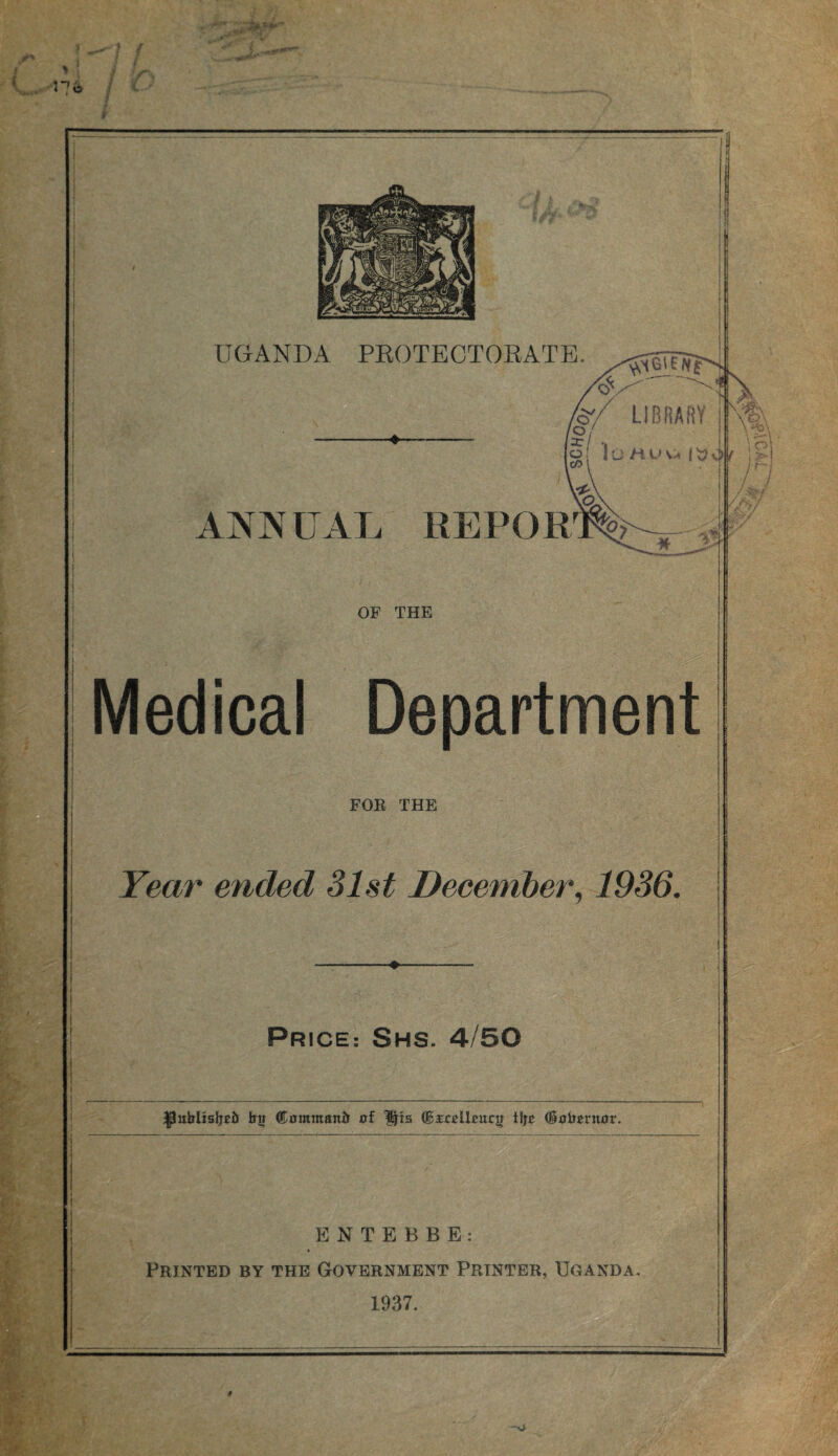 ’vV<Gi£??£ •oV'' '■ LIBRARY -S'- /o / x/ , o lOMUva l cO ‘ ANNUAL REPORT _2L OF THE Medical Department FOR THE Year ended 31st December, 1936. PRICE: SHS. 4/50 ^uirUaljcii ©ommanii of Ips <&xcelhnz}t tljt (Sobcruor. ENTEBBE: Printed by the Government Printer, Uganda, 1937. i i