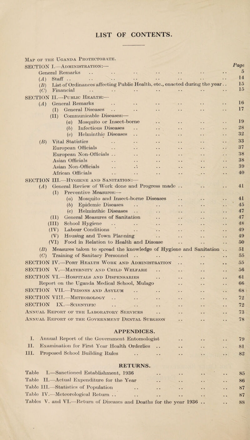 LIST OF CONTENTS Map of the Uganda Protectorate. SECTION I.—Administration:— Page General Remarks . . • • • • • • • • • * • • 5 {A) Staff .. •• •• •• •• •• •• •• 14 (B) List of Ordinances affecting Public Health, etc., enacted during the year. . 15 (C) Financial .. • • • • • • • • • • • • 15 SECTION II.—Public Health:— (A) General Remarks .. • • • • • • •• •• 16 (I) General Diseases .. .. • • • • • • • > 17 (II) Communicable Diseases:— (a) Mosquito or Insect-borne .. .. .. .. 19 (b) Infectious Diseases . . .. . . .. .. 28 (c) Helminthic Diseases . . .. . . .. • • 32 (B) Vital Statistics . . . . . . • • • • • • 33 European Officials .. . . . . • • • • • • 37 European Non-Officials . . . . .. . . . . • ■ 38 Asian Officials . . . . . . .. • • • • 38 Asian Non-Officials . . ... .. .. .. 39 African Officials .. .. .. .. • • • • 40 SECTION III.—Hygiene and Sanitation:— (A) General Review of Work done and Progress made . . .. .. 41 (I) Preventive Measures:— (a) Mosquito and Insect-borne Diseases . . .. .. 41 (h) Epidemic Diseases .. .. .. .. .. 45 (c) Helminthic Diseases . . .. .. . . .. 47 (II) General Measures of Sanitation .. . . .. .. 47 (III) School Hygiene . . . . .. .. .. .. 48 (IV) Labour Conditions . . .. . . .. . . 49 (V) Housing and Town Planning . . .. .. .. 49 (VI) Food in Relation to Health and Disease .. . . .. 50 (B) Measures taken to spread the knowledge of Hygiene and Sanitation .. 51 (C) Training of Sanitary Personnel .. .. .. .. .. 55 SECTION IV.—Port Health Work and Administration .. .. .. 55 SECTION V.—Maternity and Child Welfare .. .. .. .. 56 SECTION VI.—Hospitals and Dispensaries .. .. .. .. 61 Report on the Uganda Medical School, Mulago .. .. .. 66 SECTION VII.—Prisons and Asylum .. .. .. .. .. 68 SECTION VIII.—Meteorology .. .. .. .. .. .. 72 SECTION IX.—Scientific .. .. .. .. .. .. 72 Annual Report of the Laboratory Services .. .. .. .. 73 Annual Report of the Government Dental Surgeon .. .. .. 78 APPENDICES. I. Annual Report of the Government Entomologist .. .. .. 79 II. Examination for First Year Health Orderlies .. .. .. .. 81 III. Proposed School Building Rules .. .. .. .. .. 82 RETURNS. Table I.—Sanctioned Establishment, 1936 .. .. .. .. 85 Table II.—Actual Expenditure for the Year .. .. .. .. 86 Table III.—Statistics of Population .. .. .. .. .. 87 Table IV.—Meteorological Return .. .. .. .. .. .. 87 Tables V. and VI.—Return of Diseases and Deaths for the year 1936 .. .. 88